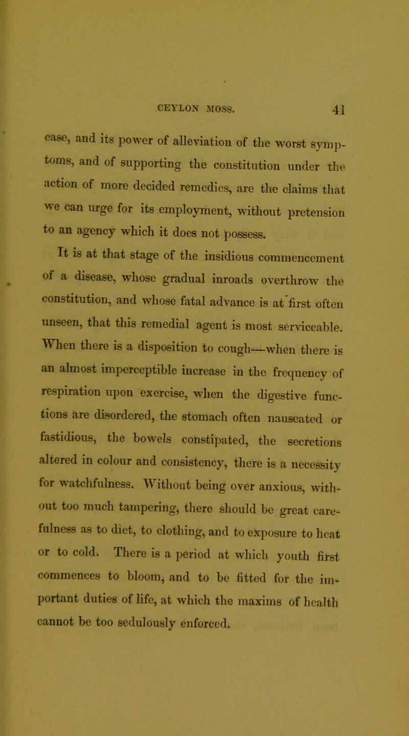 ease, and its power of alleviation of the worst symp- toms, and of supporting the constitution under the action of more decided remedies, are the claims that we can urge for its employment, without pretension to an agency which it does not possess. It is at that stage of the insidious commencement of a disease, whose gradual inroads overthrow the constitution, and whose fatal advance is at first often unseen, that this remedial agent is most serviceable. ^ hen there is a disposition to cough—when there is an almost imperceptible increase in the frequency of respiration upon exercise, when the digestive func- tions are disordered, the stomach often nauseated or fastidious, the bowels constipated, the secretions altered in colour and consistency, there is a necessity for watchfulness. Without being over anxious, with- out too much tampering, there should be great care- fulness as to diet, to clothing, and to exposure to heat or to cold. There is a period at which youth first commences to bloom, and to be fitted for the im- portant duties of life, at which the maxims of health cannot be too sedulously enforced.