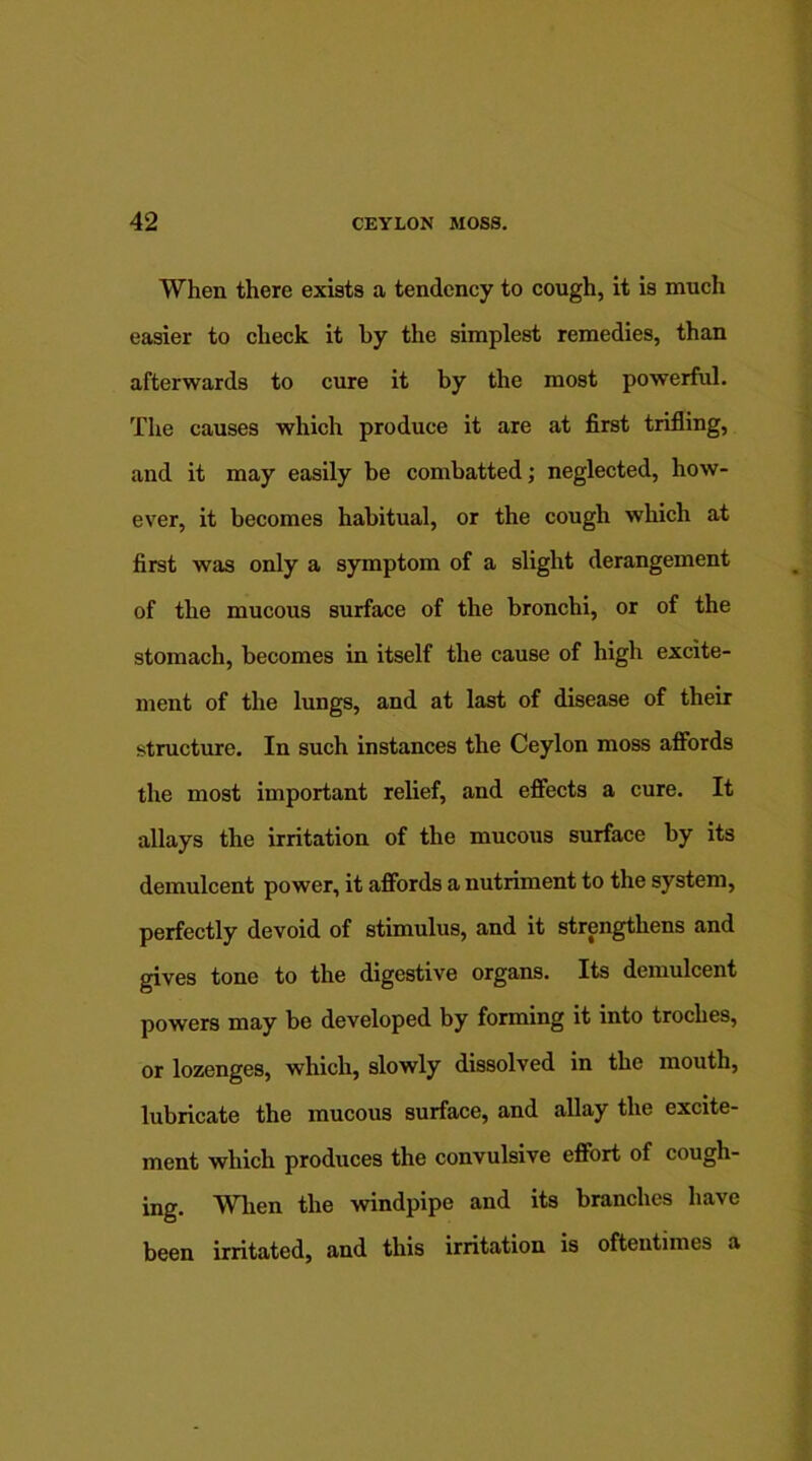 When there exists a tendency to cough, it is much easier to check it by the simplest remedies, than afterwards to cure it by the most powerful. The causes which produce it are at first trifling, and it may easily be combatted; neglected, how- ever, it becomes habitual, or the cough which at first was only a symptom of a slight derangement of the mucous surface of the bronchi, or of the stomach, becomes in itself the cause of high excite- ment of the lungs, and at last of disease of their structure. In such instances the Ceylon moss affords the most important relief, and effects a cure. It allays the irritation of the mucous surface by its demulcent power, it affords a nutriment to the system, perfectly devoid of stimulus, and it strengthens and gives tone to the digestive organs. Its demulcent powers may be developed by forming it into troches, or lozenges, which, slowly dissolved in the mouth, lubricate the mucous surface, and allay the excite- ment which produces the convulsive effort of cough- ing. When the windpipe and its branches have been irritated, and this irritation is oftentimes a