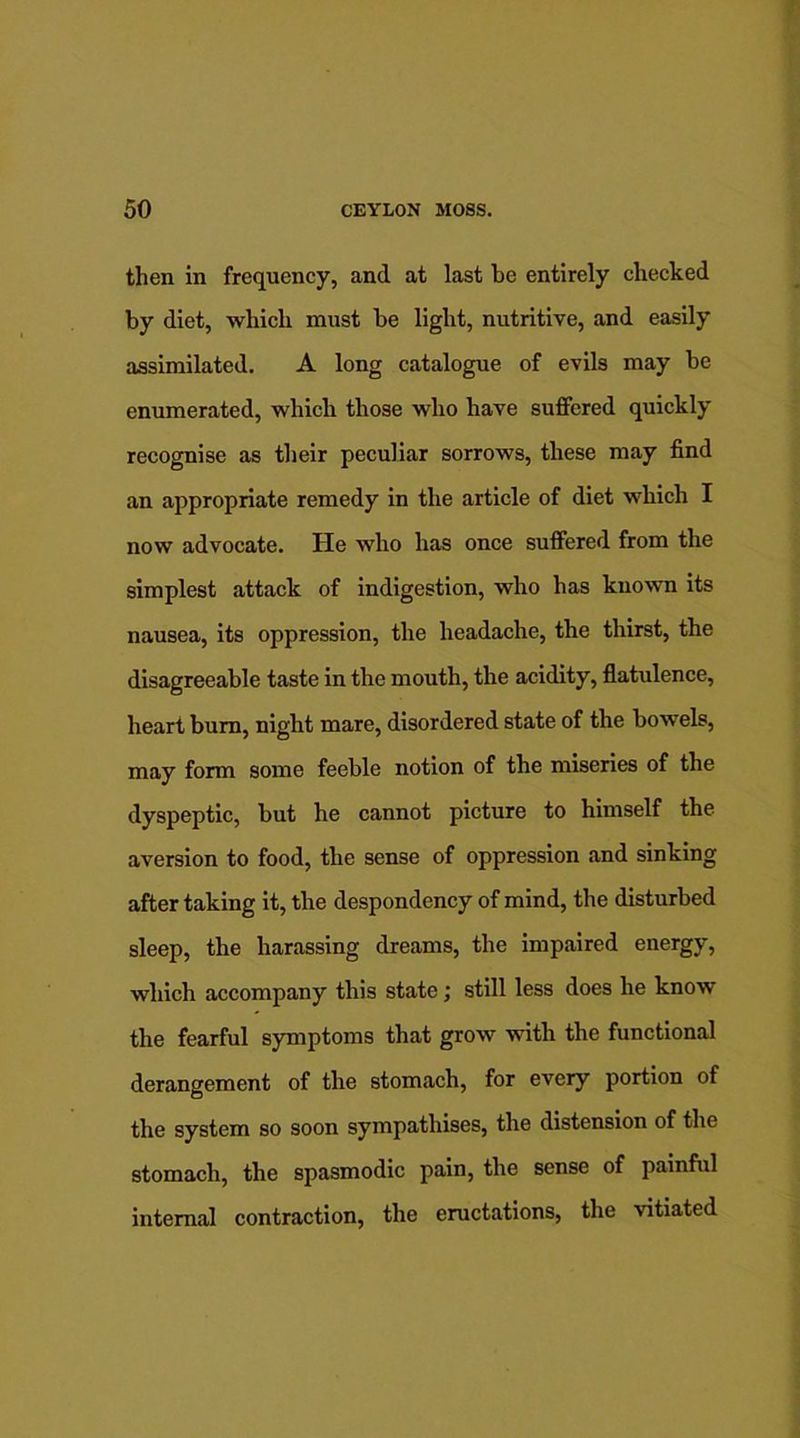 then in frequency, and at last be entirely checked by diet, which must be light, nutritive, and easily assimilated. A long catalogue of evils may be enumerated, which those who have suffered quickly recognise as their peculiar sorrows, these may find an appropriate remedy in the article of diet which I now advocate. He who has once suffered from the simplest attack of indigestion, who has known its nausea, its oppression, the headache, the thirst, the disagreeable taste in the mouth, the acidity, flatulence, heart bum, night mare, disordered state of the bowels, may form some feeble notion of the miseries of the dyspeptic, but he cannot picture to himself the aversion to food, the sense of oppression and sinking after taking it, the despondency of mind, the disturbed sleep, the harassing dreams, the impaired energy, which accompany this state; still less does he know the fearful symptoms that grow with the functional derangement of the stomach, for every portion of the system so soon sympathises, the distension of the stomach, the spasmodic pain, the sense of painful internal contraction, the eructations, the vitiated