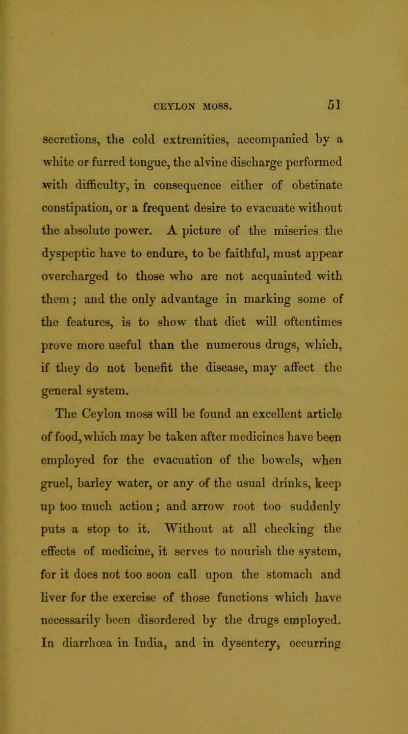 secretions, the cold extremities, accompanied by a white or furred tongue, the alvine discharge performed with difficulty, in consequence either of obstinate constipation, or a frequent desire to evacuate without the absolute power. A picture of the miseries the dyspeptic have to endure, to be faithful, must appear overcharged to those who are not acquainted with them; and the only advantage in marking some of the features, is to show that diet will oftentimes prove more useful than the numerous drugs, which, if they do not benefit the disease, may affect the general system. The Ceylon moss will be found an excellent article of food, which may be taken after medicines have been employed for the evacuation of the bowels, when gruel, barley water, or any of the usual drinks, keep up too much action; and arrow root too suddenly puts a stop to it. Without at all checking the effects of medicine, it serves to nourish the system, for it does not too soon call upon the stomach and liver for the exercise of those functions which have necessarily been disordered by the drugs employed. In diarrhoea in India, and in dysentery, occurring