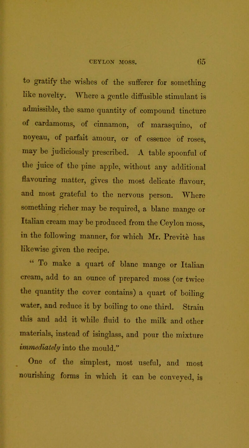 to gratify the wishes of the sufferer for something like novelty. Where a gentle diffusible stimulant is admissible, the same quantity of compound tincture of cardamoms, of cinnamon, of marasquino, of noyeau, of parfait amour, or of essence of roses, may be judiciously prescribed. A table spoonful of the juice of the pine apple, without any additional flavouring matter, gives the most delicate flavour, and most grateful to the nervous person. Where something richer may be required, a blanc mange or Italian cream may be produced from the Ceylon moss, in the following manner, for which Mr. Previte has likewise given the recipe. “ To make a quart of blanc mange or Italian cream, add to an ounce of prepared moss (or twice the quantity the cover contains) a quart of boiling water, and reduce it by boiling to one third. Strain this and add it while fluid to the milk and other materials, instead of isinglass, and pour the mixture immediately into the mould.” One of the simplest, most useful, and most nourishing forms in which it can be conveyed, is