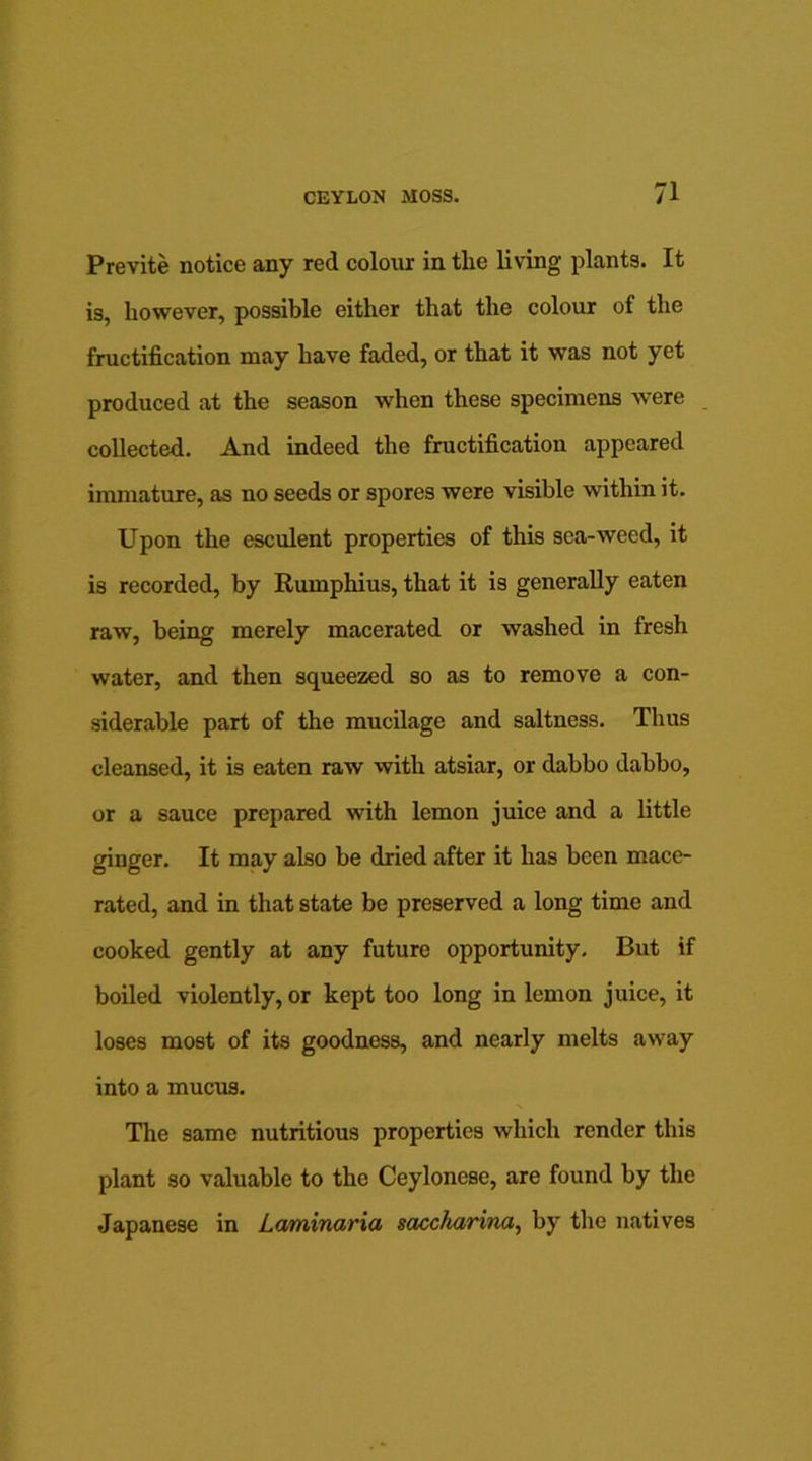 Previte notice any red colour in the living plants. It is, however, possible either that the colour of the fructification may have faded, or that it was not yet produced at the season when these specimens were collected. And indeed the fructification appeared immature, as no seeds or spores were visible within it. Upon the esculent properties of this sea-weed, it is recorded, by Rumphius, that it is generally eaten raw, being merely macerated or washed in fresh water, and then squeezed so as to remove a con- siderable part of the mucilage and saltness. Thus cleansed, it is eaten raw with atsiar, or dabbo dabbo, or a sauce prepared with lemon juice and a little ginger. It may also be dried after it has been mace- rated, and in that state be preserved a long time and cooked gently at any future opportunity. But if boiled violently, or kept too long in lemon juice, it loses most of its goodness, and nearly melts away into a mucus. The same nutritious properties which render this plant so valuable to the Ceylonese, are found by the Japanese in Laminaria saccharina, by the natives