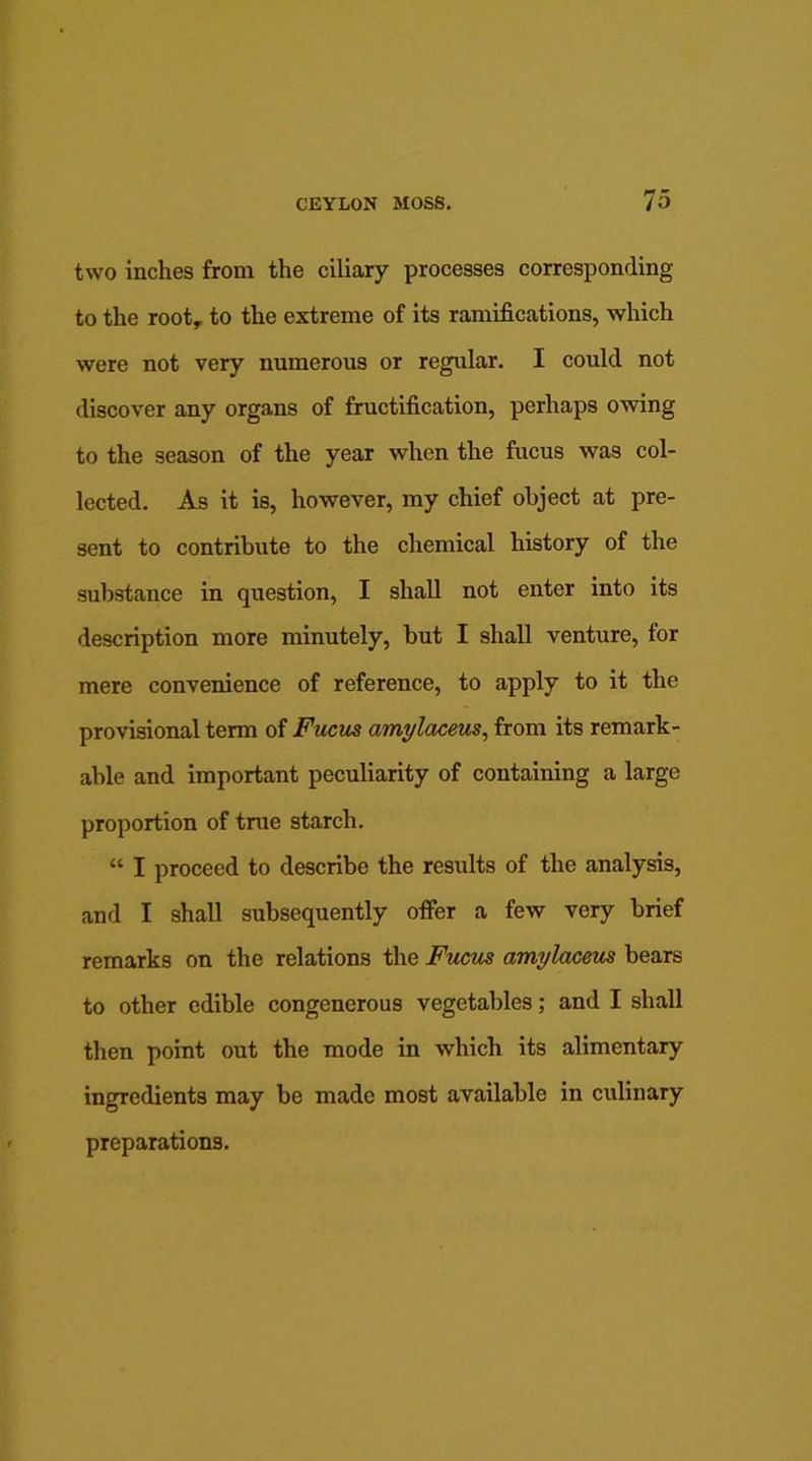 two inches from the ciliary processes corresponding to the root, to the extreme of its ramifications, which were not very numerous or regular. I could not discover any organs of fructification, perhaps owing to the season of the year when the fucus was col- lected. As it is, however, my chief object at pre- sent to contribute to the chemical history of the substance in question, I shall not enter into its description more minutely, but I shall venture, for mere convenience of reference, to apply to it the provisional term of Fucus amylaceus, from its remark- able and important peculiarity of containing a large proportion of true starch. “ I proceed to describe the results of the analysis, and I shall subsequently offer a few very brief remarks on the relations the Fucus cimylaceus bears to other edible congenerous vegetables; and I shall then point out the mode in which its alimentary ingredients may be made most available in culinary preparations.