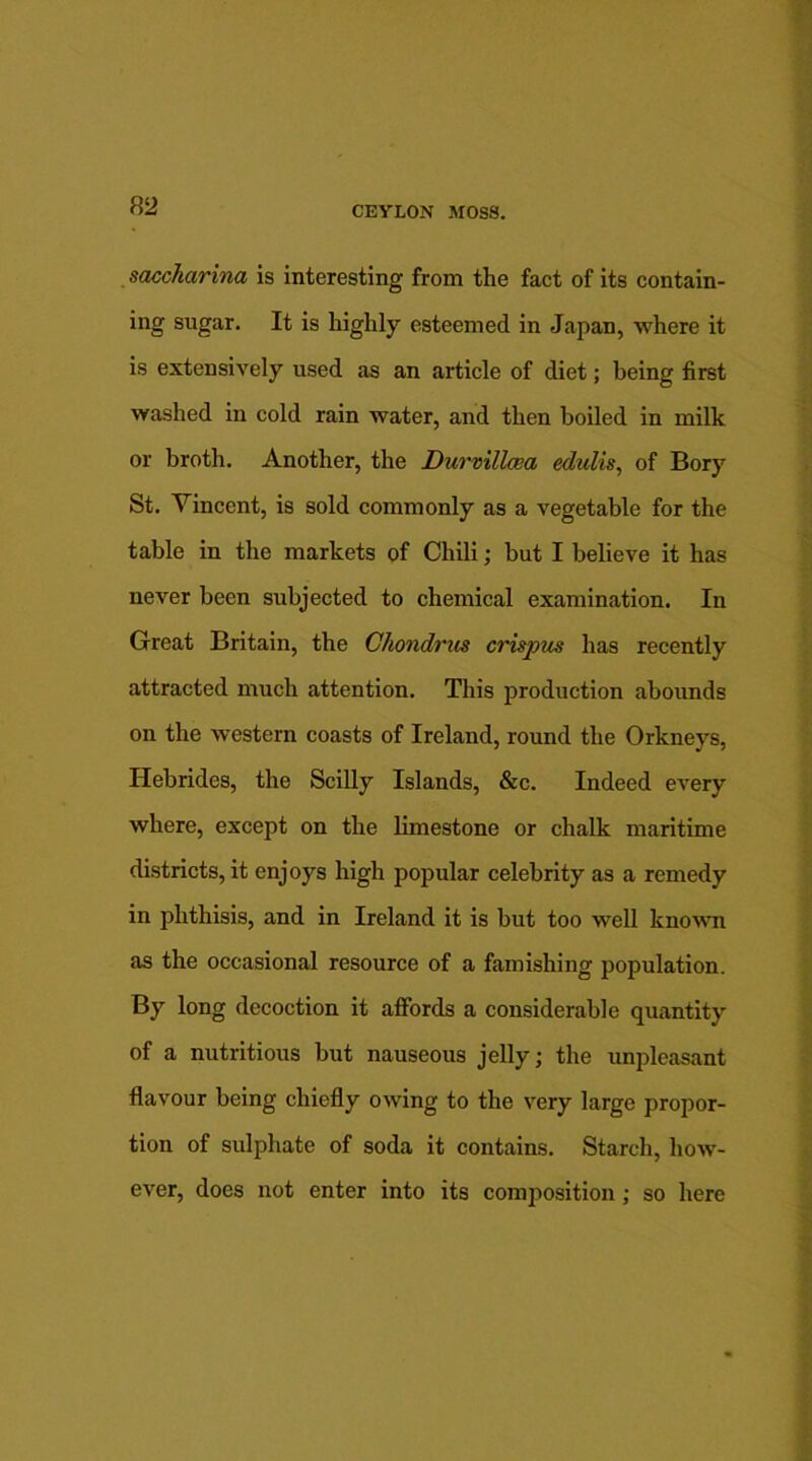 saccharina is interesting from the fact of its contain- ing sugar. It is highly esteemed in Japan, where it is extensively used as an article of diet; being first washed in cold rain water, and then boiled in milk or broth. Another, the Durmllaea edulis, of Bory St. Vincent, is sold commonly as a vegetable for the table in the markets of Chili; but I believe it has never been subjected to chemical examination. In Great Britain, the Chondrus crispus has recently attracted much attention. This production abounds on the western coasts of Ireland, round the Orkneys, Hebrides, the Scilly Islands, &c. Indeed every where, except on the limestone or chalk maritime districts, it enjoys high popular celebrity as a remedy in phthisis, and in Ireland it is but too well known as the occasional resource of a famishing population. By long decoction it affords a considerable quantity of a nutritious but nauseous jelly; the unpleasant flavour being chiefly owing to the very large propor- tion of sulphate of soda it contains. Starch, how- ever, does not enter into its composition; so here
