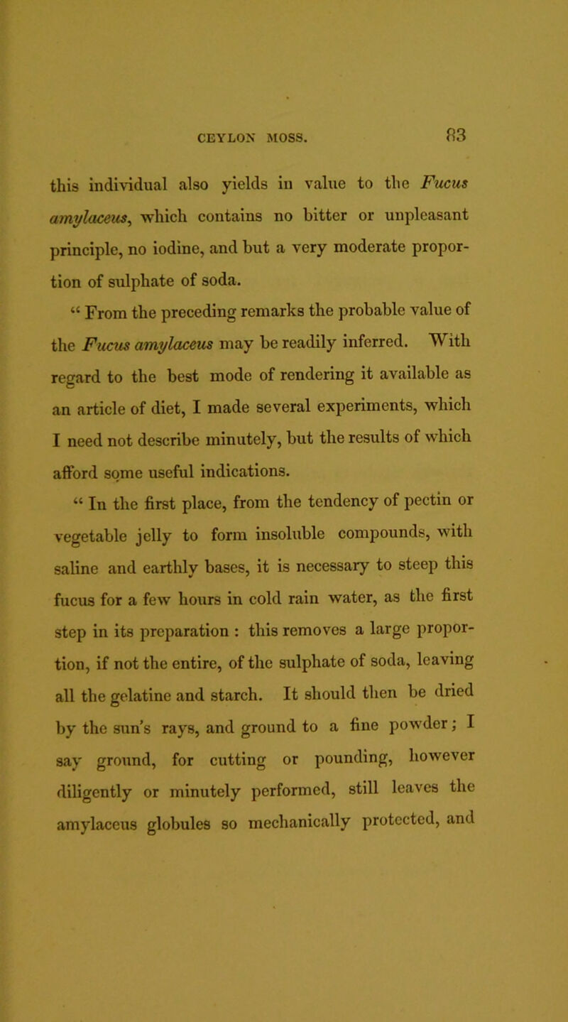 this individual also yields in value to the Fucus amylaceits, which contains no bitter or unpleasant principle, no iodine, and but a very moderate propor- tion of sulphate of soda. “ From the preceding remarks the probable value of the Fucus amylaceus may be readily inferred. With regard to the best mode of rendering it available as an article of diet, I made several experiments, which I need not describe minutely, but the results of which afford some useful indications. “ In the first place, from the tendency of pectin or vegetable jelly to form insoluble compounds, with saline and earthly bases, it is necessary to steep this fucus for a few hours in cold rain water, as the first step in its preparation : this removes a large propor- tion, if not the entire, of the sulphate of soda, leaving all the gelatine and starch. It should then be dried by the snn’s rays, and ground to a fine powder; I say ground, for cutting or pounding, however diligently or minutely performed, still leaves the amylaceus globules so mechanically protected, and