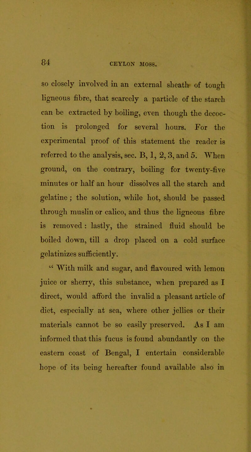 so closely involved in an external sheath of tough ligneous fibre, that scarcely a particle of the starch can he extracted by boiling, even though the decoc- tion is prolonged for several hours. For the experimental proof of this statement the reader is referred to the analysis, sec. B, 1, 2,3, and 5. When ground, on the contrary, boiling for twenty-five minutes or half an hour dissolves all the starch and gelatine; the solution, while hot, should be passed through muslin or calico, and thus the ligneous fibre is removed: lastly, the strained fluid should be boiled down, till a drop placed on a cold surface gelatinizes sufficiently. “ With milk and sugar, and flavoured with lemon juice or sherry, this substance, when prepared as I direct, would afford the invalid a pleasant article of diet, especially at sea, where other jellies or their materials cannot be so easily preserved. As I am informed that this fucus is found abundantly on the eastern coast of Bengal, I entertain considerable hope of its being hereafter found available also in