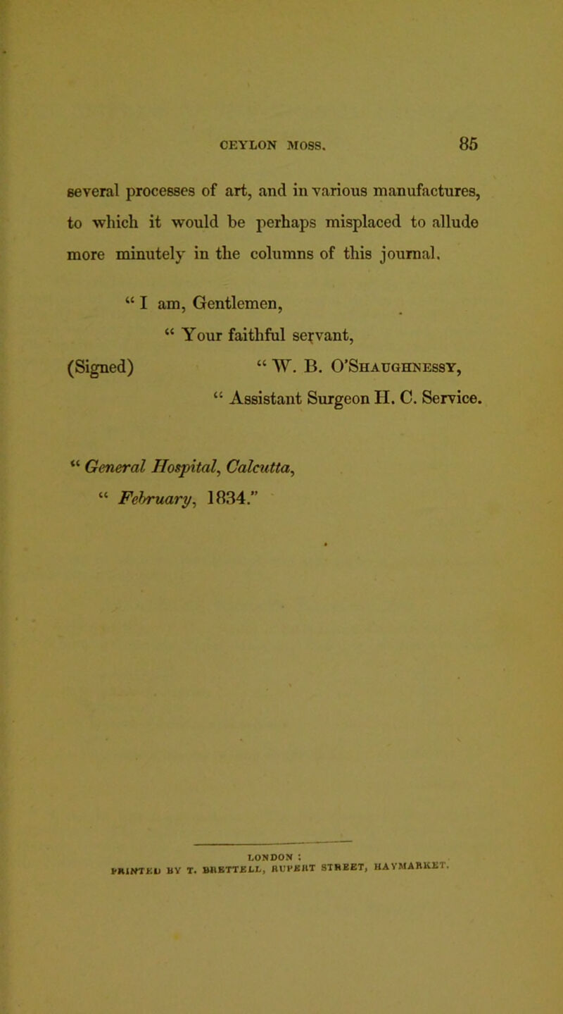 several processes of art, and in various manufactures, to which it would be perhaps misplaced to allude more minutely in the columns of this journal. “I am, Gentlemen, “ Your faithful servant, (Signed) “ W. B. O’Shaughnessy, “ Assistant Surgeon H. C. Service. “ General Hospital, Calcutta, “ February, 1834.” LONDON i PRIWTKL MY T. BliETTELL, RUPKIIT STREET, HAYMARK2ST.