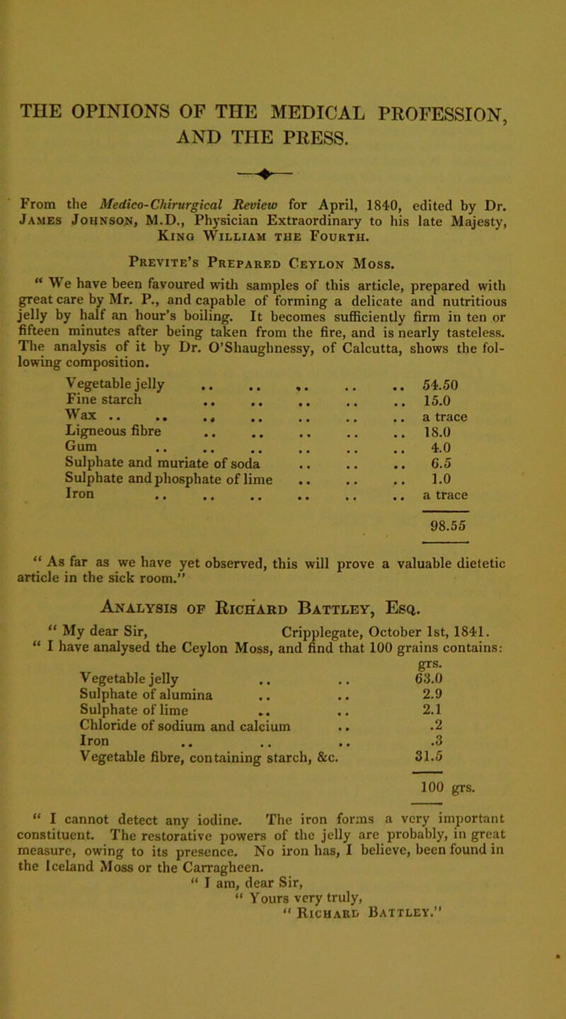 THE OPINIONS OF THE MEDICAL PROFESSION, AND THE PRESS. From the Medico-Chirurgical Review for April, 1840, edited by Dr. James Johnson, M.D., Physician Extraordinary to his late Majesty, King William the Fourth. Previte’s Prepared Ceylon Moss. “ We have been favoured with samples of this article, prepared with great care by Mr. P., and capable of forming a delicate and nutritious jelly by half an hour’s boiling. It becomes sufficiently firm in ten or fifteen minutes after being taken from the fire, and is nearly tasteless. The analysis of it by Dr. O’Shaughnessy, of Calcutta, shows the fol- lowing composition. Vegetable jelly 54.50 Fine starch .. .. .. .. .. 15.0 Wax .. .. . 4 .. .. .. ..a trace Ligneous fibre 18.0 Gum 4.0 Sulphate and muriate of soda 6.5 Sulphate and phosphate of lime .. .. .. 1.0 Iron .. .. .. .. .. .. a trace 98.55 “ As far as we have yet observed, this will prove a valuable dietetic article in the sick room.” Analysis of Richard Battley, Esq. “ My dear Sir, Cripplegate, October 1st, 1841. “ I have analysed the Ceylon Moss, and find that 100 grains contains: grs. Vegetable jelly .. .. 63.0 Sulphate of alumina .. .. 2.9 Sulphate of lime .. .. 2.1 Chloride of sodium and calcium .. .2 Iron .. .. .. .3 Vegetable fibre, containing starch, &c. 31.5 100 grs. “ I cannot detect any iodine. The iron forms a very important constituent. The restorative powers of the jelly are probably, in great measure, owing to its presence. No iron has, I believe, been found in the Iceland Moss or the Carragheen. “ I am, dear Sir, “ Yours very truly, “ Richard Battley.”