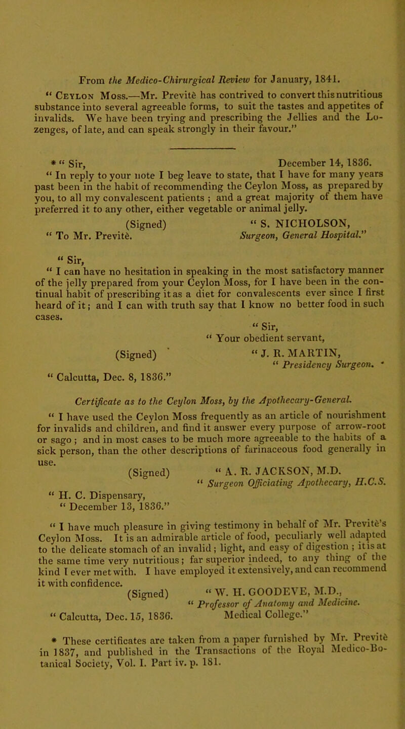 From the Medico-Chirurgical Review for January, 1841. “ Ceylon Moss.—Mr. Previte has contrived to convert this nutritious substance into several agreeable forms, to suit the tastes and appetites of invalids. We have been trying and prescribing the Jellies and the Lo- zenges, of late, and can speak strongly in their favour.” * “ Sir, December 14,1836. “In reply to your note I beg leave to state, that I have for many years past been in the habit of recommending the Ceylon Moss, as prepared by you, to all my convalescent patients ; and a great majority of them have preferred it to any other, either vegetable or animal jelly. (Signed) “ S. NICHOLSON, “ To Mr. Previte. Surgeon, General Hospital.” “ Sir, “ I can have no hesitation in speaking in the most satisfactory manner of the jelly prepared from your Ceylon Moss, for I have been in the con- tinual habit of prescribing it as a diet for convalescents ever since I first heard of it; and I can with truth say that I know no better food in such cases. “ Sir, “ Your obedient servant, (Signed) “ J- R- MARTIN, “ Presidency Surgeon. * “ Calcutta, Dec. 8, 1836.” Certificate as to the Ceylon Moss, by the Apothecary-General. “ I have used the Ceylon Moss frequently as an article of nourishment for invalids and children, and find it answer every purpose of arrow-root or sago ; and in most cases to be much more agreeable to the habits of a sick person, than the other descriptions of farinaceous food generally in use. (Signed) “ A. R. JACKSON, M.D. “ Surgeon Officiating Apothecary, H.C.S. “ H. C. Dispensary, “ December 13, 1836.” “ I have much pleasure in giving testimony in behalf of Mr. Previte s Ceylon Moss. It is an admirable article of food, peculiarly well adapted to the delicate stomach of an invalid ; light, and easy of digestion ; itis at the same time very nutritious; far superior indeed, to any thing ol the kind I ever met with. I have employed it extensively, and can recommend it w'ith confidence. , „ (Signed) “ W. H. GOODEVE, M.D., “ Professor of Anatomy and Medicine. “ Calcutta, Dec. 15, 1836. Medical College.” * These certificates are taken from a paper furnished by Mr. Previte in 1837, and published in the Transactions of the Royal Medico-Bo-