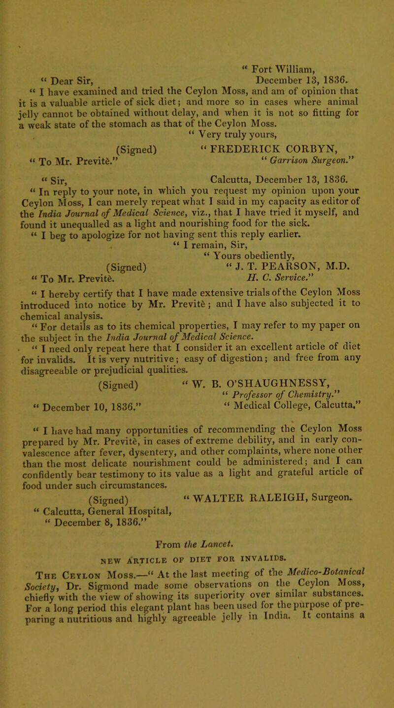 “ Fort William, “ Dear Sir, December 13, 1836. “ I have examined and tried the Ceylon Moss, and am of opinion that it is a valuable article of sick diet; and more so in cases where animal jelly cannot be obtained without delay, and when it is not so fitting for a weak state of the stomach as that of the Ceylon Moss. “ Very truly yours, (Signed) “ FREDERICK CORBYN, “ To Mr. PrevitS.” “ Garrison Surgeon.” “ Sir, Calcutta, December 13, 1836. “ In reply to your note, in which you request my opinion upon your Ceylon Moss, I can merely repeat what I said in my capacity as editor of the India Journal of Medical Science, viz., that I have tried it myself, and found it unequalled as a light and nourishing food for the sick. “ I beg to apologize for not having sent this reply earlier. “ I remain, Sir, “ Yours obediently, (Signed) “ J. T. PEARSON, M.D. “ To Mr. PrevitS. H. C. Service.” “ I hereby certify that I have made extensive trials of the Ceylon Moss introduced into notice by Mr. Previtfe ; and I have also subjected it to chemical analysis. “ For details as to its chemical properties, I may refer to my paper on the subject in the India Journal of Medical Science. ■ “ I need only repeat here that I consider it an excellent article of diet for invalids. It is very nutritive; easy of digestion; and free from any disagreeable or prejudicial qualities. (Signed) “ W. B. O’SHAUGHNESSY, “ Professor of Chemistry.” « December 10, 1836.” “ Medical College, Calcutta.” “ I have had many opportunities of recommending the Ceylon Moss prepared by Mr. Previtd, in cases of extreme debility, and in early con- valescence after fever, dysentery, and other complaints, where none other than the most delicate nourishment could be administered; and I can confidently bear testimony to its value as a light and grateful article of food under such circumstances. (Signed) “ WALTER RALEIGH, Surgeon. “ Calcutta, General Hospital, “ December 8, 1836.” From the Lancet. NEW ARTICLE OF DIET FOR INVALIDS. The Ceylon Moss.—“ At the last meeting of the Medico-Botanical Society, Dr. Sigmond made some observations on the Ceylon Moss, chiefly with the view of showing its superiority over similar substances. For a long period this elegant plant has been used for the purpose of pre- paring a nutritious and highly agreeable jelly in India. It contains a