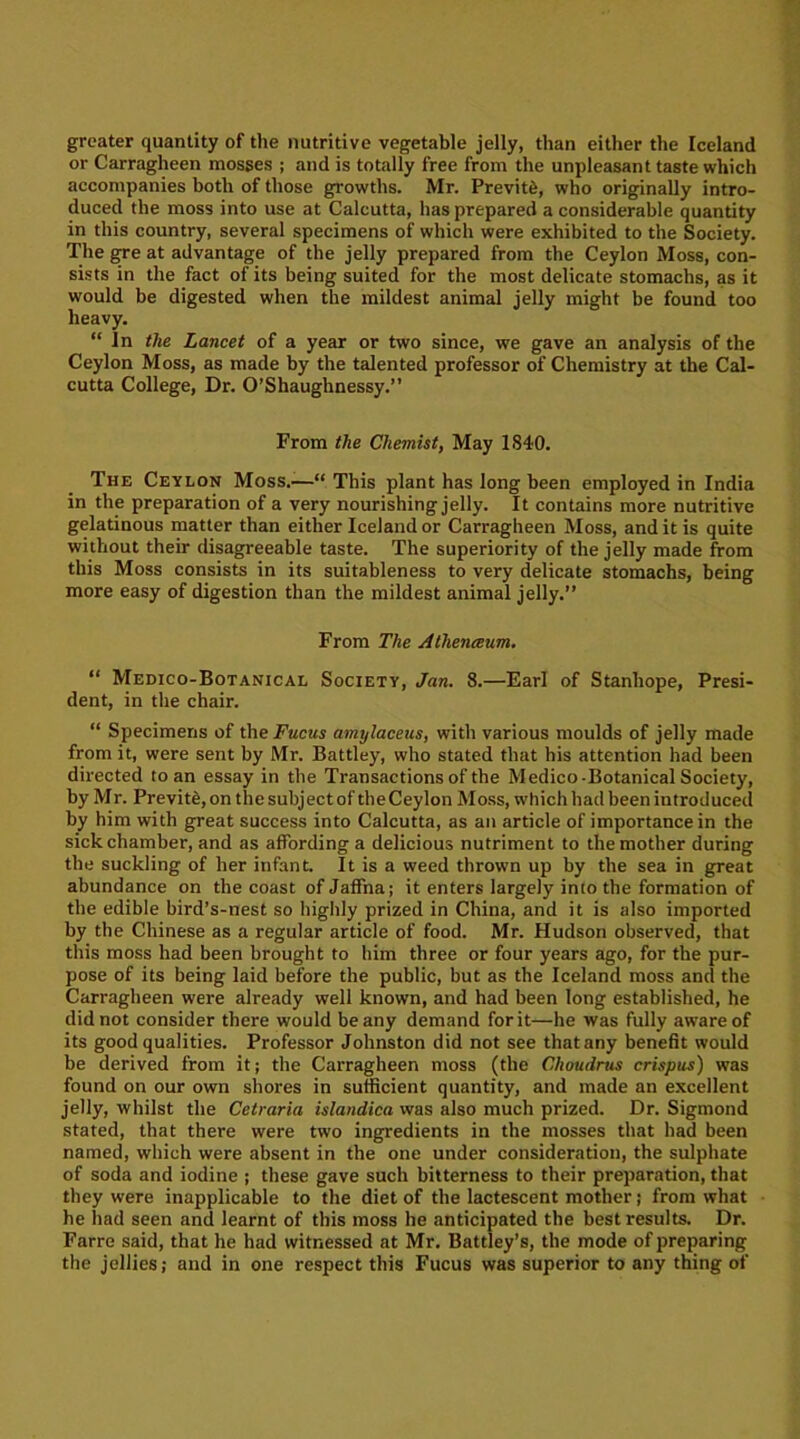 greater quantity of the nutritive vegetable jelly, than either the Iceland or Carragheen mosses ; and is totally free from the unpleasant taste which accompanies both of those growths. Mr. Previte, who originally intro- duced the moss into use at Calcutta, has prepared a considerable quantity in this country, several specimens of which were exhibited to the Society. The gre at advantage of the jelly prepared from the Ceylon Moss, con- sists in the fact of its being suited for the most delicate stomachs, as it would be digested when the mildest animal jelly might be found too heavy. “ In the Lancet of a year or two since, we gave an analysis of the Ceylon Moss, as made by the talented professor of Chemistry at the Cal- cutta College, Dr. O’Shaughnessy.” From the Chemist, May 1840. The Ceylon Moss.—“ This plant has long been employed in India in the preparation of a very nourishing jelly. It contains more nutritive gelatinous matter than either Iceland or Carragheen Moss, and it is quite without their disagreeable taste. The superiority of the jelly made from this Moss consists in its suitableness to very delicate stomachs, being more easy of digestion than the mildest animal jelly.” From The Athenaum. “ Medico-Botanical Society, Jan. 8.—Earl of Stanhope, Presi- dent, in the chair. “ Specimens of the Fucns amijlaceus, with various moulds of jelly made from it, were sent by Mr. Battley, who stated that his attention had been directed to an essay in the Transactions of the Medico-Botanical Society, by Mr. Previte, on the subject of the Ceylon Moss, which had been introduced by him with great success into Calcutta, as an article of importance in the sick chamber, and as affording a delicious nutriment to the mother during the suckling of her infant. It is a weed thrown up by the sea in great abundance on the coast of Jaffna; it enters largely into the formation of the edible bird’s-nest so highly prized in China, and it is also imported by the Chinese as a regular article of food. Mr. Hudson observed, that this moss had been brought to him three or four years ago, for the pur- pose of its being laid before the public, but as the Iceland moss and the Carragheen were already well known, and had been long established, he did not consider there would beany demand for it—he was fully aware of its good qualities. Professor Johnston did not see that any benefit would be derived from it; the Carragheen moss (the Choudrus crispus) was found on our own shores in sufficient quantity, and made an excellent jelly, whilst the Cetraria islandica was also much prized. Dr. Sigmond stated, that there were two ingredients in the mosses that had been named, which were absent in the one under consideration, the sulphate of soda and iodine ; these gave such bitterness to their preparation, that they were inapplicable to the diet of the lactescent mother; from what he had seen and learnt of this moss he anticipated the best results. Dr. Farre said, that he had witnessed at Mr. Battley’s, the mode of preparing the jellies; and in one respect this Fucus was superior to any thing of