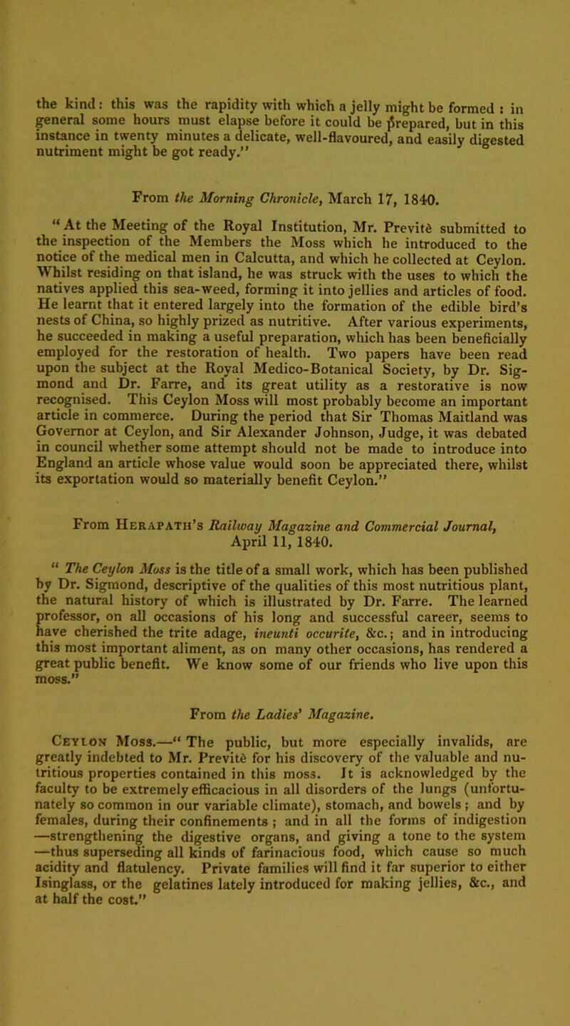 the kind: this was the rapidity with which a jelly might be formed : in general some hours must elapse before it could be prepared, but in this instance in twenty minutes a delicate, well-flavoured, and easily digested nutriment might be got ready.” From the Morning Chronicle, March 17, 1840.  At the Meeting of the Royal Institution, Mr. Previn submitted to the inspection of the Members the Moss which he introduced to the notice of the medical men in Calcutta, and which he collected at Ceylon. Whilst residing on that island, he was struck with the uses to which the natives applied this sea-weed, forming it into jellies and articles of food. He learnt that it entered largely into the formation of the edible bird’s nests of China, so highly prized as nutritive. After various experiments, he succeeded in making a useful preparation, which has been beneficially employed for the restoration of health. Two papers have been read upon the subject at the Royal Medico-Botanical Society, by Dr. Sig- mond and Dr. Farre, and its great utility as a restorative is now recognised. This Ceylon Moss will most probably become an important article in commerce. During the period that Sir Thomas Maitland was Governor at Ceylon, and Sir Alexander Johnson, Judge, it was debated in council whether some attempt should not be made to introduce into England an article whose value would soon be appreciated there, whilst its exportation would so materially benefit Ceylon.” From Herapath’s Railway Magazine and Commercial Journal, April 11, 1840. “ The Ceylon Moss is the title of a small work, which has been published by Dr. Sigmond, descriptive of the qualities of this most nutritious plant, the natural history of which is illustrated by Dr. Farre. The learned professor, on all occasions of his long and successful career, seems to have cherished the trite adage, ineunti occurite, &c.; and in introducing this most important aliment, as on many other occasions, has rendered a great public benefit. We know some of our friends who live upon this moss.” From the Ladies’ Magazine. Ceylon Moss.—“ The public, but more especially invalids, are greatly indebted to Mr. PrevitiS for his discovery of the valuable and nu- tritious properties contained in this moss. Jt is acknowledged by the faculty to be extremely efficacious in all disorders of the lungs (unfortu- nately so common in our variable climate), stomach, and bowels ; and by females, during their confinements ; and in all the forms of indigestion —strengthening the digestive organs, and giving a tone to the system —thus superseding all kinds of farinacious food, which cause so much acidity and flatulency. Private families will find it far superior to either Isinglass, or the gelatines lately introduced for making jellies, &c., and at half the cost.”