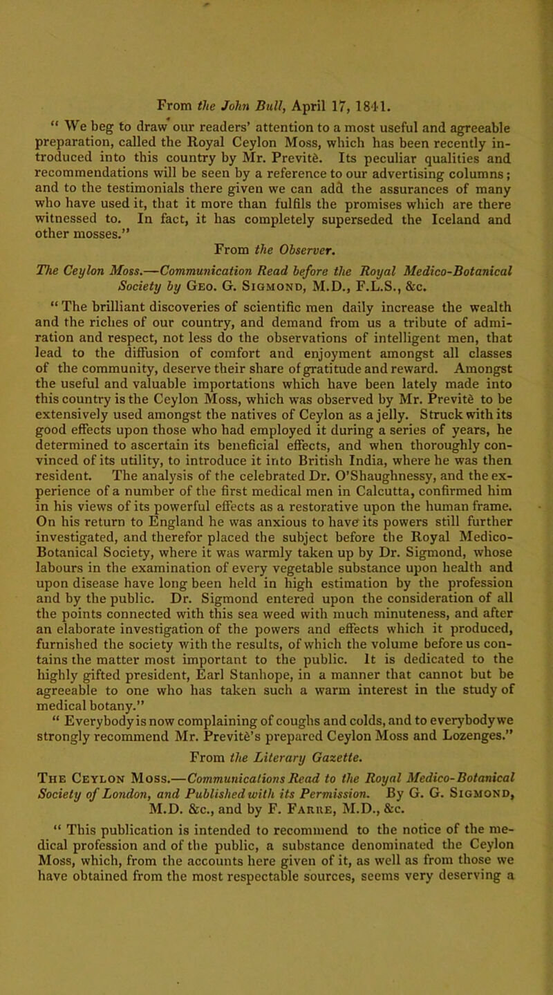 From the John Bull, April 17, 1841. “We beg to draw our readers’ attention to a most useful and agreeable preparation, called the Royal Ceylon Moss, which has been recently in- troduced into this country by Mr. Previtd. Its peculiar qualities and recommendations will be seen by a reference to our advertising columns ; and to the testimonials there given we can add the assurances of many who have used it, that it more than fulfils the promises which are there witnessed to. In fact, it has completely superseded the Iceland and other mosses.” From the Observer. The Ceylon Moss.—Communication Read before the Royal Medico-Botanical Society by Geo. G. Sigmond, M.D., F.L.S., &c. “ The brilliant discoveries of scientific men daily increase the wealth and the riches of our country, and demand from us a tribute of admi- ration and respect, not less do the observations of intelligent men, that lead to the diffusion of comfort and enjoyment amongst all classes of the community, deserve their share of gratitude and reward. Amongst the useful and valuable importations which have been lately made into this country is the Ceylon Moss, which was observed by Mr. Previte to be extensively used amongst the natives of Ceylon as a jelly. Struck with its good effects upon those who had employed it during a series of years, he determined to ascertain its beneficial effects, and when thoroughly con- vinced of its utility, to introduce it into British India, where he was then resident. The analysis of the celebrated Dr. O’Shaughnessy, and the ex- perience of a number of the first medical men in Calcutta, confirmed him in his views of its powerful effects as a restorative upon the human frame. On his return to England he was anxious to have its powers still further investigated, and therefor placed the subject before the Royal Medico- Botanical Society, where it was warmly taken up by Dr. Sigmond, whose labours in the examination of every vegetable substance upon health and upon disease have long been held in high estimation by the profession and by the public. Dr. Sigmond entered upon the consideration of all the points connected with this sea weed with much minuteness, and after an elaborate investigation of the powers and effects which it produced, furnished the society with the results, of which the volume before us con- tains the matter most important to the public. It is dedicated to the highly gifted president, Earl Stanhope, in a manner that cannot but be agreeable to one who has taken such a warm interest in the study of medical botany.” “ Everybodyis now complaining of coughs and colds, and to everybody we strongly recommend Mr. Previt£’s prepared Ceylon Moss and Lozenges.” From the Literary Gazette. The Ceylon Moss.—Communications Read to the Royal Medico-Botanical Society of London, and Published with its Permission. By G. G. Sigmond, M.D. &c., and by F. Farke, M.D., &c. “ This publication is intended to recommend to the notice of the me- dical profession and of the public, a substance denominated the Ceylon Moss, which, from the accounts here given of it, as well as from those we have obtained from the most respectable sources, seems very deserving a