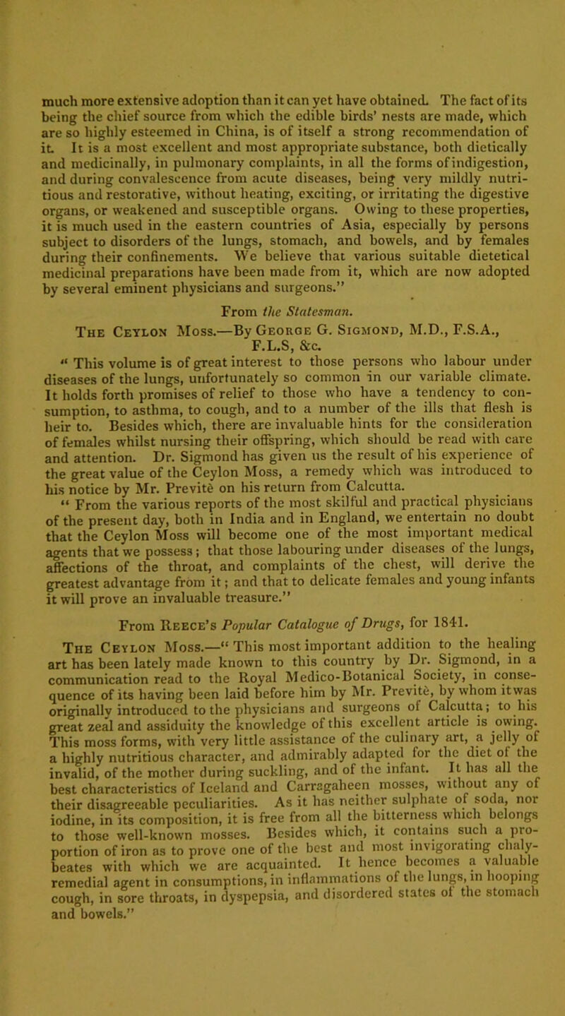 much more extensive adoption than it can yet have obtained. The fact of its being the chief source from which the edible birds’ nests are made, which are so highly esteemed in China, is of itself a strong recommendation of it It is a most excellent and most appropriate substance, both dietically and medicinally, in pulmonary complaints, in all the forms of indigestion, and during convalescence from acute diseases, being very mildly nutri- tious and restorative, without heating, exciting, or irritating the digestive organs, or weakened and susceptible organs. Owing to these properties, it is much used in the eastern countries of Asia, especially by persons subject to disorders of the lungs, stomach, and bowels, and by females during their confinements. We believe that various suitable dietetical medicinal preparations have been made from it, which are now adopted by several eminent physicians and surgeons.” From the Statesman. The Ceylon Moss.—By George G. Sigmond, M.D., F.S.A., F.L.S, &c. “ This volume is of great interest to those persons who labour under diseases of the lungs, uufortunately so common in our variable climate. It holds forth promises of relief to those who have a tendency to con- sumption, to asthma, to cough, and to a number of the ills that flesh is heir to. Besides which, there are invaluable hints for the consideration of females whilst nursing their offspring, which should be read with care and attention. Dr. Sigmond has given us the result of his experience of the great value of the Ceylon Moss, a remedy which was introduced to his notice by Mr. Previtb on his return from Calcutta. “ From the various reports of the most skilful and practical physicians of the present day, both in India and in England, we entertain no doubt that the Ceylon Moss will become one of the most important medical agents that we possess; that those labouring under diseases of the lungs, affections of the throat, and complaints of the chest, will derive the greatest advantage from it; and that to delicate females and young infants it will prove an invaluable treasure.” From Reece’s Popular Catalogue of Drugs, for 1841. The Ceylon Moss.—“ This most important addition to the healing art has been lately made known to this country by Dr. Sigmond, in a communication read to the Royal Medico-Botanical Society, in conse- quence of its having been laid before him by Mr. Previte, by whom itwas orioinally introduced to the physicians and surgeons ol Calcutta; to his great zeal and assiduity the knowledge of this excellent article is owing. This moss forms, with very little assistance of the culinary art, a jelly of a highly nutritious character, and admirably adapted for the diet of the invalid, of the mother during suckling, and of the infant. It has all the best characteristics of Iceland and Carragaheen mosses, without any of their disagreeable peculiarities. As it has neither sulphate of soda, nor iodine, in its composition, it is free from all the bitterness which belongs to those well-known mosses. Besides which, it contains such a pro- portion of iron as to prove one of the best and most invigorating chaly- beate.? with which we are acquainted. It lienee becomes a valuable remedial agent in consumptions, in inflammations of the lungs, in hooping cough, in sore throats, in dyspepsia, and disordered states ol the stomach and bowels.”