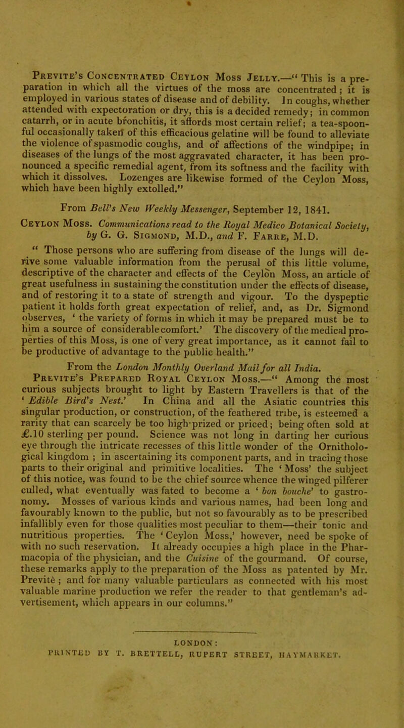 Previte’s Concentrated Ceylon Moss Jelly.—“ This is a pre- paration in which all the virtues of the moss are concentrated; it is employed in various states of disease and of debility. In coughs, whether attended with expectoration or dry, this is a decided remedy; in common catarrh, or in acute bronchitis, it affords most certain relief; a tea-spoon- lul occasionally takerl of this efficacious gelatine will be found to alleviate the violence of spasmodic coughs, and of affections of the windpipe; in diseases of the lungs ol the most aggravated character, it has been pro- nounced a specific remedial agent, from its softness and the facility with which it dissolves. Lozenges are likewise formed of the Ceylon Moss, which have been highly extolled.” From Bell’s New Weekly Messenger, September 12, 1841. Ceylon Moss. Communications read to the Royal Medico Botanical Society, by G. G. Sigmond, M.D., and F. Farre, M.D. “ Those persons who are suffering from disease of the lungs will de- rive some valuable information from the perusal of this little volume, descriptive of the character and effects of the Ceylon Moss, an article of great usefulness in sustaining the constitution under the effects of disease, and of restoring it to a state of strength and vigour. To the dyspeptic patient it holds forth great expectation of relief, and, as Dr. Sigmond observes, ‘ the variety of forms in which it may be prepared must be to him a source of considerable comfort.’ The discovery of the medical pro- perties of this Moss, is one of very great importance, as it cannot fail to be productive of advantage to the public health.” From the London Monthly Overland Mail for all India. Previte’s Prepared Royal Ceylon Moss.—“ Among the most curious subjects brought to light by Eastern Travellers is that of the ‘ Edible Bird's Nest.’ In China and all the Asiatic countries this singular production, or construction, of the feathered tribe, is esteemed a rarity that can scarcely be too high-prized or priced; being often sold at £.10 sterling per pound. Science was not long in darting her curious eye through the intricate recesses of this little wonder of the Ornitholo- gical kingdom ; in ascertaining its component parts, and in tracing those parts to their original and primitive localities. The ‘ Moss’ the subject of this notice, was found to be the chief source whence the winged pilferer culled, what eventually was fated to become a ‘ bon bouche’ to gastro- nomy. Mosses of various kinds and various names, had been long and favourably known to the public, but not so favourably as to be prescribed infallibly even for those qualities most peculiar to them—their tonic and nutritious properties. The ‘ Ceylon Moss,’ however, need be spoke of with no such reservation. It already occupies a high place in the Pliar- macopia of the physician, and the Cuisine of the gourmand. Of course, these remarks apply to the preparation of the Moss as patented by Air. Previte ; and for many valuable particulars as connected with his most valuable marine production we refer the reader to that gentleman’s ad- vertisement, which appears in our columns.” LONDON: PRINTED BY T. BRETTELL, RUPERT STREET, HAVMAUKET.