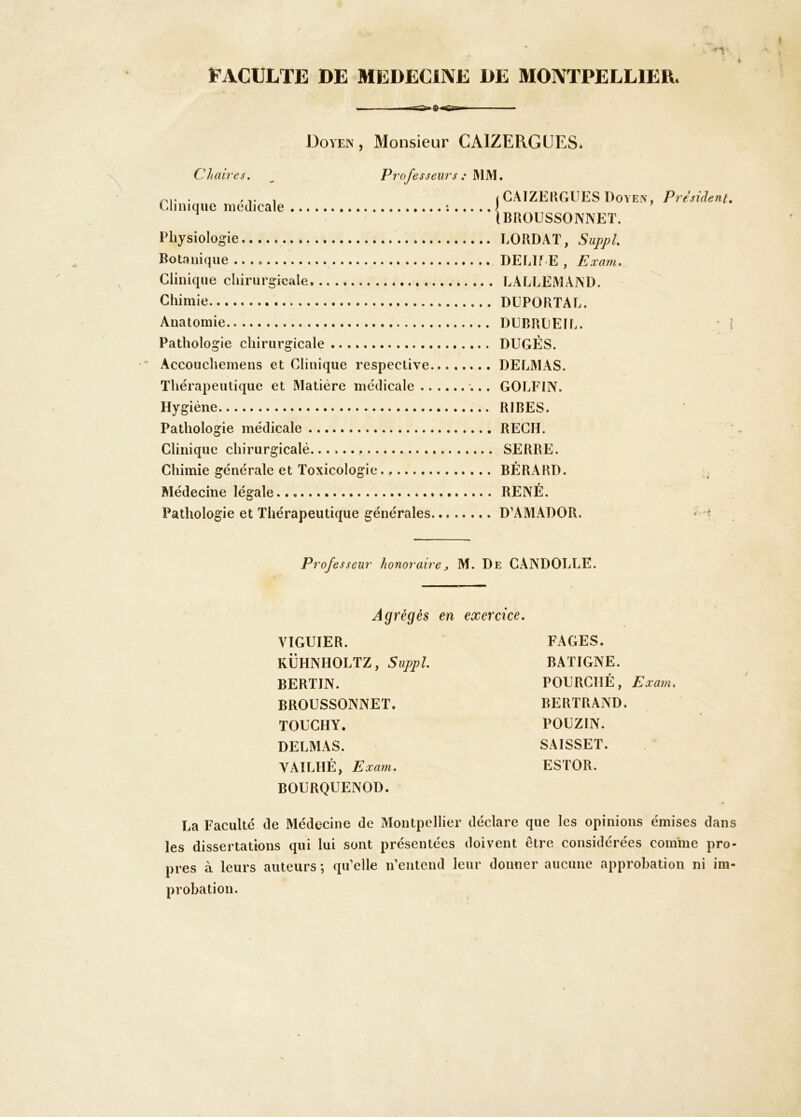 FACULTE DE MEDECINE DE MONTPELLIER. Doyen, Monsieur CAIZERGÜES* Chaires. ^ Professeurs : . 'VI (CAIZEHGUES Doyen Eliniqiie medicale î J (BROUSSONNET. Physiologie BORDAT, SuppL Botanique DEBIf E , Exam^ Clinique chirurgicale LALLEMAiND. Chimie DUPORTAL. Anatomie DEBREEIL. Pathologie chirurgicale DEGÉS. Accouchemens et Clinique respective........ DEEALAS. Thérapeutique et Matière médicale GOLFIN. Hygiène RIBES. Pathologie médicale REGH. Clinique chirurgicalé.. . SERRE. Chimie générale et Toxicologie BÉRARD. Médecine légale RENÉ. Pathologie et Thérapeutique générales D’AAEADOR. President, J Professeur honoraire, M. De CANDOLEE. Agrégés en exercice. VIGUIER. KËHNHOLTZ, Suppl. BERTIN. BROESSONNET. TOECHY. DELMAS. VAILHÉ, Exam. BOERQEENOD. FAGES. BATIGNE. POERCIÎÉ, Exam. BERTRAND. POEZIN. SAISSET. ESTOR. La Faculté de Médecine de Montpellier déclare que les opinions émises dans les dissertations qui lui sont présentées doivent être considérées comme pro- pres à leurs auteurs ; qu’elle n’entend leur donner aucune approbation ni im- probation.