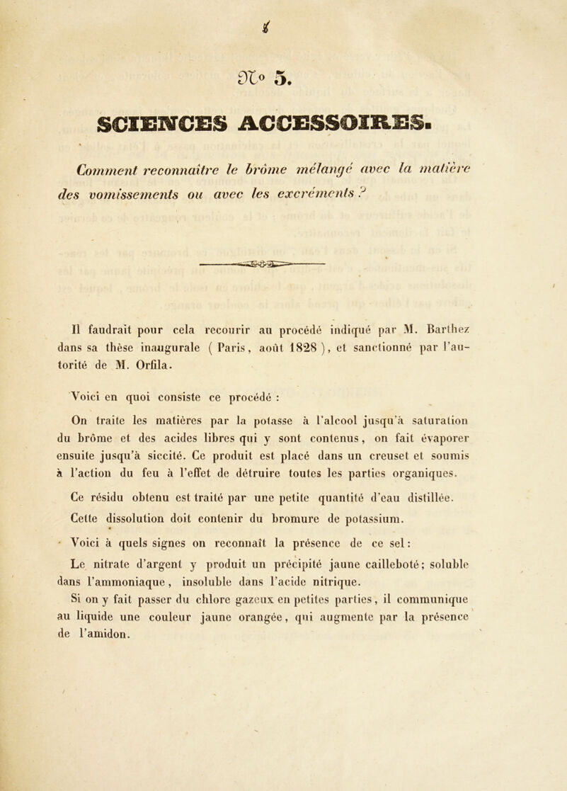 i dlo 5. SOISNCES ACCESSOIRES. Comment reconnaître le hrome mélan(jé avec la matière des vomissements ou avec les excréments ? \ I I Il faudrait pour cela recourir au procédé indiqué par M. Barthez dans sa thèse inaugurale ( Paris, août 1828 ), et sanctionné par l’au- torité de M. Orfila. Voici en quoi consiste ce procédé : On traite les matières par la potasse à l’alcool jusqu’à saturation du brome et des acides libres qui y sont contenus, on fait évaporer ensuite jusqu’à siccité. Ce produit est placé dans un creuset et soumis à l’action du feu à l’effet de détruire toutes les parties organiques. Ce résidu obtenu est traité par une petite quantité d’eau distillée. Cette dissolution doit contenir du bromure de potassium. « ' Voici à quels signes on reconnaît la présence de ce sel : I Le nitrate d’argent y produit un précipité jaune cailleboté; soluble dans l’ammoniaque , insoluble dans l’acide nitrique. Si on y fait passer du chlore gazeux en petites parties, il communique au liquide une couleur jaune orangée, qui augmente par la présence de l’amidon.