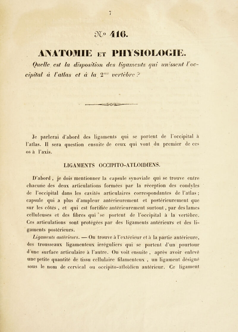 iX“ 410. ANATOMIE ET PHYSIOLOGIE. Quelle est la disposition des ligaments qui unissent l oc- cipital à Vatlas et à la 2'^ vertèbre ? Je parlerai d’abord des ligaments qui se portent de l’occipital à l’atlas. Il sera question ensuite de ceux qui vont du premier de ces os à l’axis. LIGAMENTS OCCIPITO-ATLOIDIENS. D’abord , je dois mentionner la capsule synoviale qui se trouve entre chacune des deux articulations formées par la réception des condyles de l’occipital dans les cavités articulaires correspondantes de l’atlas ; capsule qui a plus d’ampleur antérieurement et postérieurement que sur les côtés , et qui est fortifiée antérieurement surtout, par des lames celluleuses et des fibres qui ’se portent de l’occipital à la vertèbre. Ces articulations sont protégées par des ligaments antérieurs et des li- gaments postérieurs. Ligaments antérieurs. — On trouve à l’extérieur et à la partie antérieure, des trousseaux ligamenteux irréguliers qui se portent d’un pourtour d’une surface articulaire à l’autre. On voit ensuite , après avoir enlevé une petite quantité de tissu cellulaire filamenteux , un ligament désigné sous le nom de cervical ou occipito-atloïdien antérieur. Ce ligament