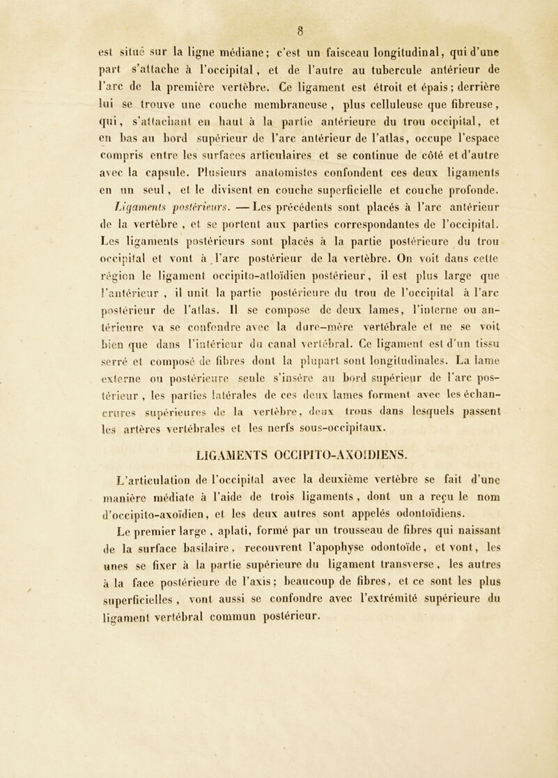 est situé sur la ligne médiane; c’est un faisceau longitudinal, qui d’une part s’attache à l’occipital, et de l’autre au tubercule antérieur de l’arc de la première vertèbre. Ce ligament est étroit et épais ; derrière lui se trouve une couche membraneuse , plus celluleuse que fibreuse, qui, s’attachant en haut à la partie antérieure du trou occipital, et en bas au bord supérieur de l’arc antérieur de l’atlas, occupe l’espace compris entre les surfaces articulaires et se continue de côté et d’autre avec la capsule. Plusieurs anatomistes confondent ces deux ligaments en un seul, et le divisent en couche superficielle et couche profonde. Ligaments postérieurs. —Les précédents sont placés à l’arc antérieur de la vertèbre , et se portent aux parties correspondantes de l’occipital. Les ligaments postérieurs sont placés à la partie postérieure du trou occipital et vont à l’arc postérieur de la vertèbre. On voit dans cette région le ligament occipito-alloïdien postérieur , il est plus large que l’antérieur , il unit la partie postérieure du trou de l’occipital à l’arc postérieur de l’atlas. 11 se compose de deux lames, l’interne ou an- térieure va se confondre avec la dure-mère vertébrale et ne se voit bien que dans l’intérieur du canal vertébral. Ce ligament est d’un tissu serré et composé de fibres dont la plupart sont longitudinales. La lame externe ou postérieure seule s’insère au bord supérieur de l’arc pos- térieur , les parties latérales de ces deux lames forment avec les échan- crures supérieures de la vertèbre, deux trous dans lesquels passent les artères vertébrales et les nerfs sous-occipitaux. LIGAMENTS OCCIPITO-AXOIDIENS. L’articulation de l’occipital avec la deuxième vertèbre se fait d’une manière médiate à l’aide de trois ligaments , dont un a reçu le nom d’occipito-axoïdien, et les deux autres sont appelés odontoïdiens. Le premier large , aplati, formé par un trousseau de fibres qui naissant de la surface basilaire, recouvrent l’apophyse odontoïde, et vont, les unes se fixer à la partie supérieure du ligament transverse, les autres à la face postérieure de l’axis; beaucoup de fibres, et ce sont les plus superficielles , vont aussi se confondre avec l’extrémité supérieure du ligament vertébral commun postérieur. \