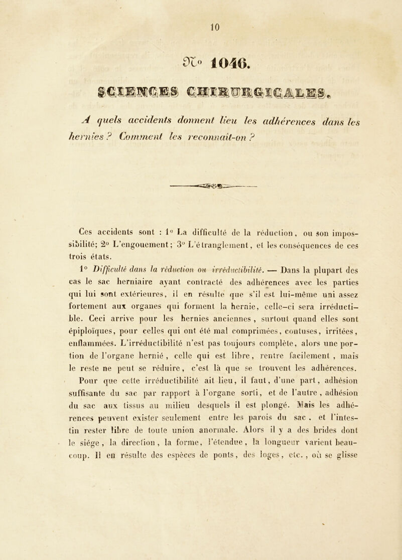 0t‘> 1040. A (jueh accidents donnent lieu les adhérences dans les hernies ? Comment les reconnait-on ? / Ces accidents sont : 1'^ La diffîcuHé de la réduction, ou son inipos- siMlité; L’engouement; 3^^ L’étranglement, et les conséquences de ces trois états. Difficulté dans la réduction oh irréduciihilité. — Dans la plupart des cas le sac herniaire ayant contracté des adhérences avec les parties qui lui sont extérieures, il en résulte que s’il est lui-même uni assez fortement aux organes qui forment la hernie, celle-ci sera irréducti- ble. Ceci arrive pour les hernies anciennes , surtout quand elles sont épiploïques, pour celles qui ont été mal comprimées, contuses, irritées, enflammées. L’irréductibilité n’est pas toujours complète, alors une por- tion de l’organe hernié, celle qui est libre, rentre facilement, mais le reste ne peut se réduire, c’est là que se trouvent les adhérences. Pour que cette irréductibilité ait lieu, il faut, d’une part, adhésion suffisante du sac par rapport à l’organe sorti, et de l’autre , adhésion du sac aux tissus au milieu desquels il est plongé. Mais les adhé- rences peuvent exister seulement entre les parois du sac , et l’intes- tin rester libre de toute union anormale. Alors il y a des brides dont le siège, la direction, la forme, l’étendue , la longueur varient beau- coup. 11 en résulte des espèces de ponts, des loges, etc., où se glisse V