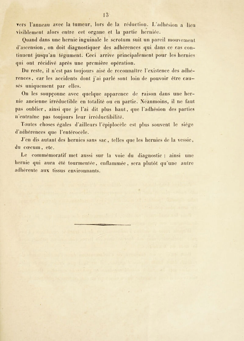 ▼ers l’anneau avec la tumeur, lors de la réduclion. L’adhésion a lieu visiblement alors entre cet organe et la partie herniée. Quand dans une hernie inguinale le scrotum suit un pareil mouvement d’ascension, on doit diagnostiquer des adhérences qui dans ce cas con- tinuent jusqu’au tégument. Ceci arrive principalement pour les hernies qui ont récidivé après une première opération. Du reste, il n’est pas toujours aisé de reconnaître l’existence des adhé- rences, car les accidents dont j’ai parlé sont loin de pouvoir être cau- sés uniquement par elles. On les soupçonne avec quelque apparence de raison dans une her- nie ancienne irréductible en totalité ou en partie. Néanmoins, il ne faut pas oublier, ainsi que je l’ai dit plus haut, que l’adhésion des parties n’entraîne pas toujours leur irréductihilifé. Toutes choses égales d’ailleurs l’épiplocèle est plus souvent le siège d’adhérences que l’entéroccle. J’en dis autant des hernies sans sac, telles que les hernies de la vessie, du cæcum, etc. Le commémoratif met aussi sur la voie du diagnostic ; ainsi une liernie qui aura été tourmentée, enflammée, sera plutôt qu’une autre adhérente aux tissus environnants. \