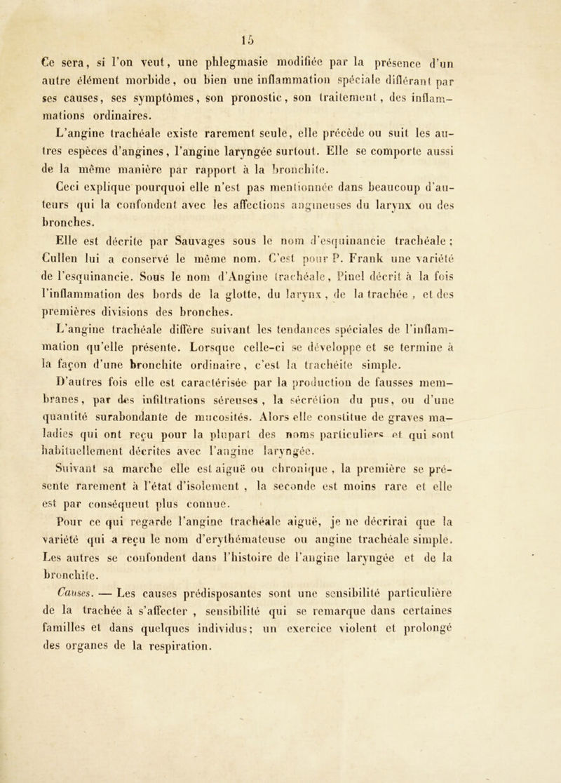 Ce sera, si Ton veut, une phlegmasie modifiée par la présence d’un autre élément morbide, ou bien une inflammation spéciale diflérani par ses causes, ses symptômes, son pronostic, son traitement, des inflam- mations ordinaires. L’angine trachéale existe rarement seule, elle précède ou suit les au- tres espèces d’angines, l’angine laryngée surtout. Elle se comporte aussi de la même manière par rapport à la bronebite. Ceci explique'pourquoi elle n’est pas mentionnée dans beaucoup d’au- teurs qui la confondent avec les affections angineuses du larynx ou des bronches. Elle est décrite par Sauvages sous le nom d’esqiiinancie trachéale ; Cullen lui a conservé le même nom. C’est pour F. Frank une variété fi de l’esqiiinancie. Sous le nom d’Anginc trachéale, Pinel décrit à la fois l’inflammation des bords de la glotte, du larynx , de la trachée , et des premières divisions des bronches. L’angine trachéale diffère suivant les tendances spéciales de l’inflam- mation qu’elle présente. Lorsque celle-ci se développe et se termine à la façon d’une bronchite ordinaire, c’est la trachéite simple. D’autres fois elle est caractérisée par la production de fausses mem- branes, par des infiltrations séreuses, la sécrétion du pus, ou d’une quantité surabondante de mucosités. Alors elle constitue de graves ma- ladies qui ont reçu pour la plupart des noms particuliers p| qui sont liabitiiellement décrites avec l’angine laryngée. Suivant sa marche elle est aiguë ou chronique, la première se pré- sente rarement à l’état d’isolement , la seconde est moins rare et elle est par conséquent plus connue. • Pour ce qui regarde l’angine trachéale aiguë, je ne décrirai que la variété qui a reçu le nom d’erythémateuse ou angine trachéale simple. Les autres se confondent dans l’histoire de l’angine laryngée et de la bronchite. Causes. — Les causes prédisposantes sont une sensibilité particulière de la trachée à s’affecter , sensibilité qui se remarque dans certaines familles et dans quelques individus; un exercice violent et prolongé des organes de la respiration.