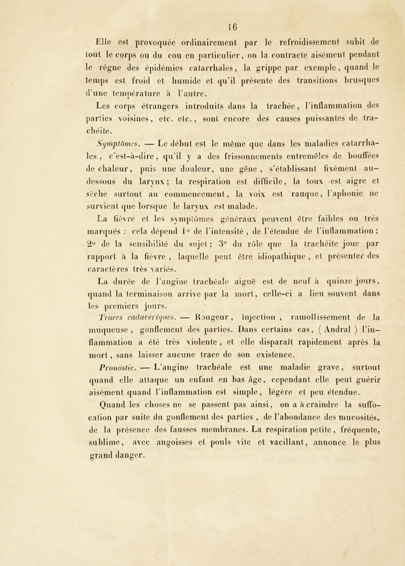 Elle est provoquée ordinairement par le refroidissement subit de tout le corps ou du cou en particulier, on la contracte aisément pendant le régne des épidémies catarrhales, la grippe par exemple , quand le temps est froid et humide et qu’il présente des transitions brusques d’une température h l’autre. Les corps étrangers introduits dans la trachée, l’inflammation des parties voisines, etc. etc., sont encore des causes puissantes de tra- chéite. Sfjmptômcs. — Le début est le même que dans les maladies catarrha- les , c’est-à-dire, qu’il y a des frissonnements entremêles de houftées de chaleur, puis une douleur, une gêne, s’établissant fixément au- dessous du larynx; la respiration est difficile, la toux «est aigre et sèche surtout au commencement, la voix est rauque, l’aphonie ne survient que lorsque le larynx est malade. La fièvre et les symptômes généraux peuvent être faibles ou très marqués : cela dépend 1^ de l’intensité, de l’étendue de l’inflammation; de la sensibilité du sujet ; 3° du rôle que la trachéite joue par rapport à la fièvre , laquelle peut être idiopathique , et présenter des caractères très variés. La durée de l’angine trachéale aiguë est de neuf à quinze jours, quand la terminaison arrive par la mort, celle-ci a lieu souvent dans les premiers jours. Traces cadacêrîqms, — ilougeur , injection , ramollissement de la muqueuse, gonflement des parties. Dans certains cas, ( iVndral } l’in- llammation a été très violente , et elle disparaît rapidement après la mort, sans laisser aucune trace de son existence. Pronostic. — L’angine trachéale est une maladie grave, surtout quand elle attaque un enfant en bas âge, cependant elle peut guérir aisément quand l’inflammation est simple, légère et peu étendue. Quand les choses ne se passent pas ainsi, on a à craindre la suffo- cation par suite du gonflement des parties , de l’abondance des mucosités, de la présence des fausses membranes. La respiration petite, fréquente, sublime, avec angoisses et pouls vite et vacillant, annonce le plus grand danger.