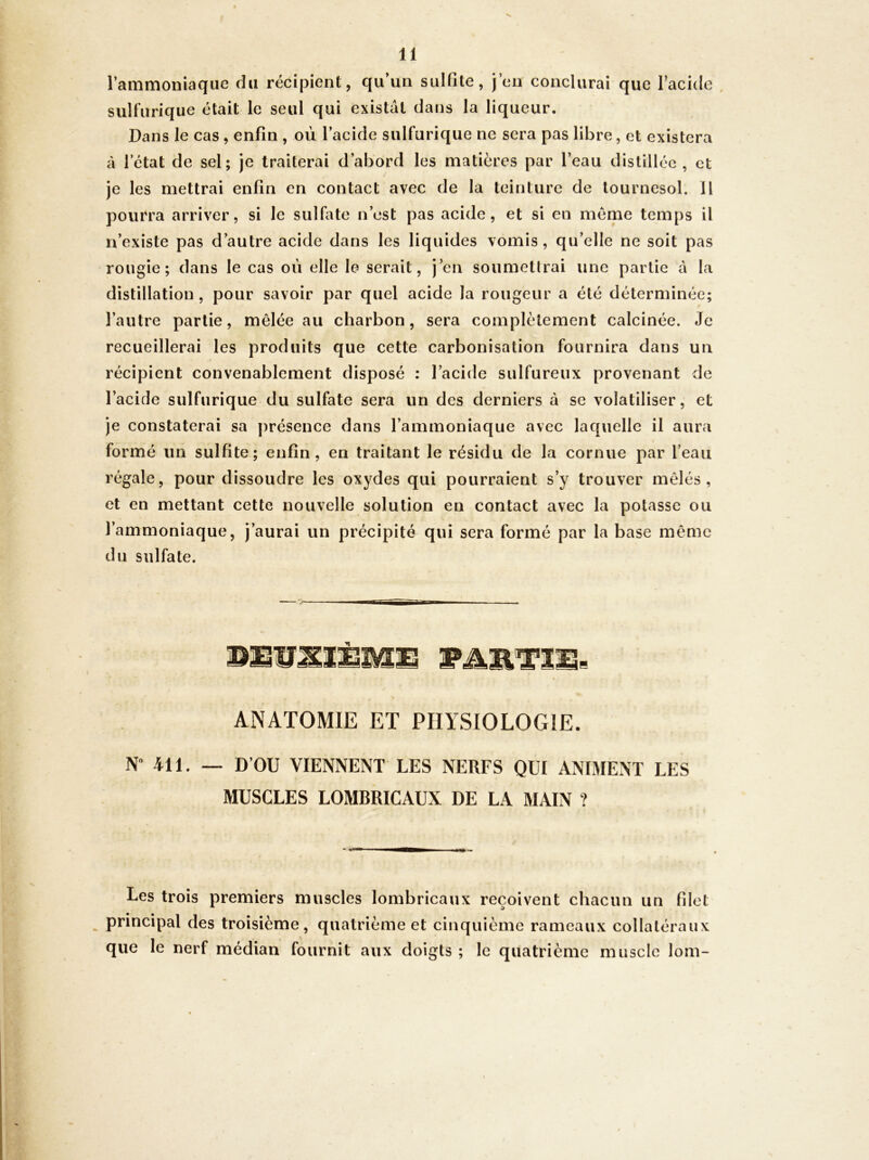 l’ammoniaque du récipient, qu’un sulfite, j’en conclurai que Tacide , sulfurique était le seul qui existât dans la liqueur. Dans le cas, enfin , où l’acide sulfurique ne sera pas libre, et existera à l’état de sel; je traiterai d’abord les matières par l’eau distillée, et je les mettrai enfin en contact avec de la teinture de tournesol. Il pourra arriver, si le sulfate n’est pas acide, et si en meme temps il n’existe pas d’autre acide dans les liquides vomis, qu’elle ne soit pas rougie; dans le cas où elle le serait, j’en soumettrai une partie à la distillation , pour savoir par quel acide la rougeur a été déterminée; l’autre partie, mêlée au charbon, sera complètement calcinée. Je recueillerai les produits que cette carbonisation fournira dans un récipient convenablement disposé : l’acide sulfureux provenant de l’acide sulfurique du sulfate sera un des derniers à se volatiliser, et je constaterai sa présence dans l’ammoniaque avec laquelle il aura formé un sulfite; enfin, en traitant le résidu de la cornue par l’eau régale, pour dissoudre les oxydes qui pourraient s’y trouver mêlés, et en mettant cette nouvelle solution en contact avec la potasse ou l’ammoniaque, j’aurai un précipité qui sera formé par la base même du sulfate. BEUJOÈMÜ WÆWLTI ANATOMIE ET PHYSIOLOGIE. N“ 411. — D’OU VIENNENT LES NERFS QUI ANIMENT LES MUSCLES LOMBRICAUX DE LA MAIN ? Les trois premiers muscles lombricaux reçoivent chacun un filet _ principal des troisième, quatrième et cinquième rameaux collatéraux que le nerf médian fournit aux doigts ; le quatrième muscle lom-