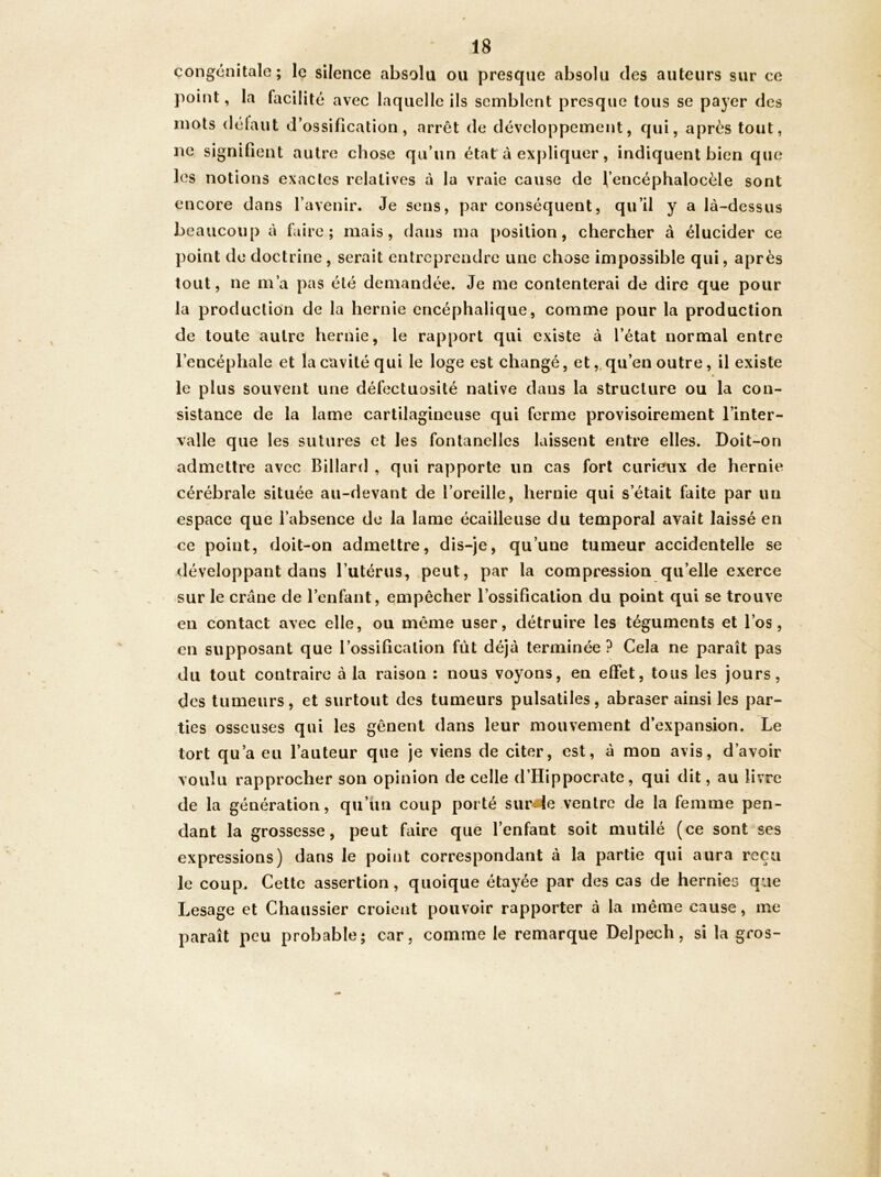 congénitale; le silence absolu ou presque absolu des auteurs sur ce point, la facilité avec laquelle ils semblent presque tous se payer des mots délaut d’ossification, arrêt de développement, qui, après tout, ne signifient autre chose qu’un état à expliquer, indiquent bien que les notions exactes relatives à la vraie cause de l’encéphalocèle sont encore dans l’avenir. Je sens, par conséquent, qu’il y a là-dessus beaucoup à faire; mais, dans ma position, chercher à élucider ce point do doctrine, serait entreprendre une chose impossible qui, après tout, ne m’a pas été demandée. Je me contenterai de dire que pour la production de la hernie encéphalique, comme pour la production de toute autre hernie, le rapport qui existe à l’état normal entre l’encéphale et la cavité qui le loge est changé, et,,qu’en outre, il existe le plus souvent une défectuosité native dans la structure ou la con- sistance de la lame cartilagineuse qui ferme provisoirement l’inter- valle que les sutures et les fontanelles laissent entre elles. Doit-on admettre avec Billard , qui rapporte un cas fort curieux de hernie cérébrale située au-devant de l’oreille, hernie qui s’était faite par un espace que l’absence de la lame écailleuse du temporal avait laissé en ce point, doit-on admettre, dis-je, qu’une tumeur accidentelle se développant dans l’utérus, peut, par la compression qu’elle exerce sur le crâne de l’enfant, empêcher l’ossification du point qui se trouve en contact avec elle, ou même user, détruire les téguments et l’os, en supposant que l’ossification fût déjà terminée? Cela ne paraît pas du tout contraire à la raison : nous voyons, en effet, tous les jours, des tumeurs, et surtout des tumeurs pulsatiles, abraser ainsi les par- ties osseuses qui les gênent dans leur mouvement d’expansion. Le tort qu’a eu l’auteur que je viens de citer, est, à mon avis, d’avoir voulu rapprocher son opinion de celle d’Hippocrate, qui dit, au livre de la génération, qu’un coup porté sur4e ventre de la femme pen- dant la grossesse, peut faire que l’enfant soit mutilé (ce sont ses expressions) dans le point correspondant à la partie qui aura reçu le coup. Cette assertion, quoique étayée par des cas de hernies que Lesage et Chaussier croient pouvoir rapporter à la même cause, me paraît peu probable; car, comme le remarque Delpech, si la gros-