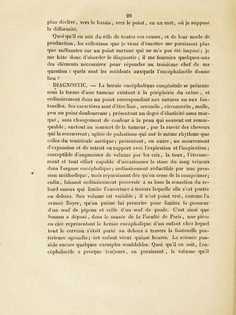 plus déclive, vers le bassin, vers le point, en un mot, où je suppose la difformité. Quoiqu’il en soit du rôle de toutes ces causes, et de leur mode de production, les réflexions que je viens d’émettre me paraissent plus que suffisantes sur un point surtout qui ne m’a pas été imposé; je me hâte donc d’aborder le diagnostic ; il me fournira quelques-uns des éléments nécessaires pour répondre au troisième chef de ma ^ question : quels sont les accidents auxquels l’encéphalocèle donne lieu ? I DIAGNOSTIC. — La hernie encéphalique congénitale se présente sous la forme d’une tumeur existant à la périphérie du crâne , et ordinairement dans un point correspondant aux sutures ou aux fon- tanelles. Ses caractères sont d’être lisse , arrondie , circonscrite, molle, peu ou point douloureuse ; présentant un degré d’élasticité assez mar- qué , sans changement de couleur à la peau qui souvent est remar- quable , surtout au sommet de la tumeur , par la rareté des cheveux qui la recouvrent; agitée de pulsations qui ont le même rhythme que celles du ventricule aortique; présentant, en outre, un mouvement d’expansion et de retrait en rapport avec l’expiration et l’inspiration ; susceptible d’augmenter de volume par les cris, la toux, l’éternue- ment et tout effort capable d’occasionner la stase du sang veineux dans l’organe encéphalique; ordinairement réductible par une pres- sion méthodique , mais reparaissant dès qu’on cesse de la comprimer; enfin, laissant ordinairement percevoir à sa base la sensation du re- bord osseux qui limite l’ouverture à travers laquelle elle s’est portée au dehors. Son volume est variable; il n’est point vrai, comme l’a avancé Boyer, qu’on puisse lui prescrire pour limites la grosseur d’un œuf de pigeon et celle d’un œuf de poule. C’est ainsi que Sanson a déposé, dans le musée de la Faculté de Paris, une pièce en cire représentant la hernie encéphalique d’un enfant chez lequel tout le cerveau s’était porté au dehors à travers la fontanelle pos- térieure agrandie; cet enfant vécut quinze heures. La science pos- sède encore quelques exemples semblables. Quoi qu’il en soit, l’en- céphaîocèle a presque toujours, en paraissant, le volume qu’il