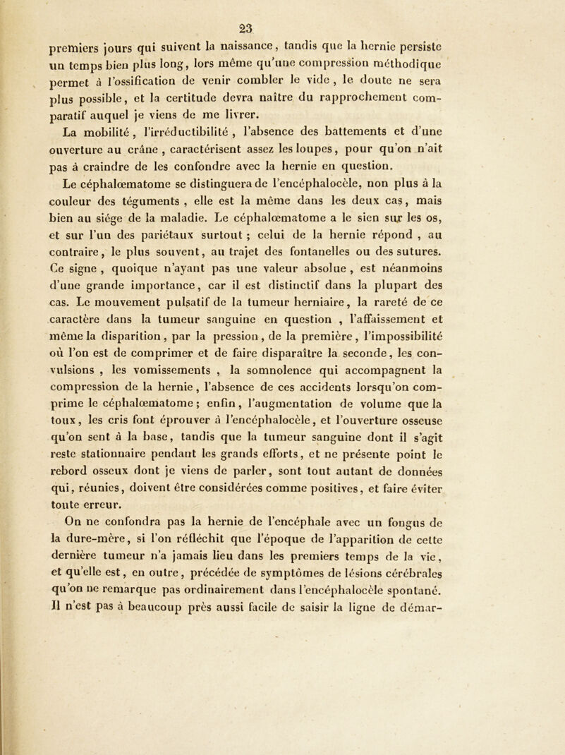 premiers jours qui suivent la naissance, tandis que la hernie persiste un temps bien plus long, lors même qiihine compression méthodique permet à l’ossification de venir combler le vide , le doute ne sera plus possible, et la certitude devra naître du rapprochement com- paratif auquel je viens de me livrer. La mobilité, rirréductibilité , l’absence des battements et d’une ouverture au crâne, caractérisent assez les loupes, pour qu’on n’ait pas à craindre de les confondre avec la hernie en question. Le céphalœmatome se distinguera de l’encéphalocèle, non plus à la couleur des téguments , elle est la môme dans les deux cas, mais bien au siège de la maladie. Le céphalœmatome a le sien sur les os, et sur l’un des pariétaux surtout ; celui de la hernie répond , au contrairele plus souvent, au trajet des fontanelles ou des sutures. Ce signe , quoique n’ayant pas une valeur absolue , est néanmoins d’une grande importance, car il est distinctif dans la plupart des cas. Le mouvement pulsatif de la tumeur herniaire, la rareté de ce caractère dans la tumeur sanguine en question , l’affaissement et même la disparition , par la pression , de la première, l’impossibilité où l’on est de comprimer et de faire disparaître la seconde, les con- vulsions , les vomissements , la somnolence qui accompagnent la compression de la hernie, l’absence de ces accidents lorsqu’on com- prime le céphalœniatome ; enfin, l’augmentation de volume que la toux, les cris font éprouver â l’encéphalocèle, et l’ouverture osseuse qu’on sent â la base, tandis que la tumeur sanguine dont il s’agit reste stationnaire pendant les grands efforts, et ne présente point le rebord osseux dont je viens de parler, sont tout autant de données qui, réunies, doivent être considérées comme positives, et faire éviter toute erreur. On ne confondra pas la hernie de l’encéphale avec un fongus de la dure-mère, si l’on réfléchit que l’époque de l’apparition de celte dernière tumeur n’a jamais lieu dans les premiers temps de la vie, et qu’elle est, en outre, précédée de symptômes de lésions cérébrales qu’on ne remarque pas ordinairement dans l’encéphalocèle spontané. Il n’est pas à beaucoup près aussi facile de saisir la ligne de déæar-