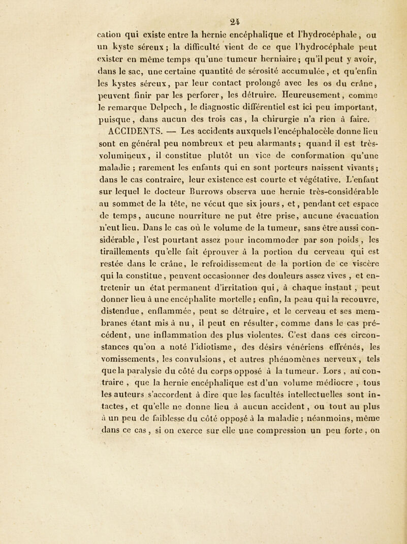 cation qui existe entre la hernie encéphalique et l’hydrocéphale, ou un kyste séreux; la difficulté vient de ce que l’hydrocéphale peut exister en même temps qu’une tumeur herniaire ; qu’il peut y avoir, dans le sac, une certaine quantité de sérosité accumulée, et qu’enfin les kystes séreux, par leur contact prolongé avec les os du crâne, peuvent .finir parles perforer, les détruire. Heureusement, comme le remarque Delpech, le diagnostic différentiel est ici peu important, puisque, dans aucun des trois cas , la chirurgie n’a rien à faire. ACCIDENTS. — Les accidents auxquels l’encéphalocèle donne lieu sont en général peu nombreux et peu alarmants ; quand il est très- volumineux , il constitue plutôt un vice de conformation qu’une maladie ; rarement les enfants qui en sont porteurs naissent vivants; dans le cas contraire, leur existence est courte et végétative. L’enfant sur lequel le docteur Burrows observa une hernie très-considérable au sommet de la tête, ne vécut que six jours, et, pendant cet espace de temps, aucune nourriture ne put être prise, aucune évacuation n’eut lieu. Dans le cas où le volume de la tumeur, sans être aussi con- sidérable , l’est pourtant assez pour incommoder par son poids, les tiraillements qu’elle fait éprouver à la portion du cerveau qui est restée dans le crâne, le refroidissement de la portion de'ce Viscère qui la constitue, peuvent occasionner des douleurs assez vives , et en- tretenir un état permanent d’irritation qui, à chaque instant , peut donner lieu à une encéphalite mortelle; enfin, la peau qui la recouvre, y distendue, enflammée, peut se détruire, et le cerveau et ses mem- branes étant misa nu, il peut en résulter, comme dans le cas pré- cédent, une inflammation des plus violentes. C’est dans ces circon- stances qu’on a noté l’idiotisme, des désirs vénériens effrénés, les vomissements, les convulsions, et autres phénomènes nerveux, tels quela paralysie du côté du corps opposé à la tumeur. Lors , au con- traire , que la hernie encéphalique est d’un volume médiocre , tous les auteurs s’accordent à dire que les facultés intellectuelles sont in- tactes, et qu’elle ne donne lieu à aucun accident , ou tout au plus à un peu de faiblesse du côté opposé à la maladie ; néanmoins, même dans ce cas , si on exerce sur elle une compression un peu forte, on