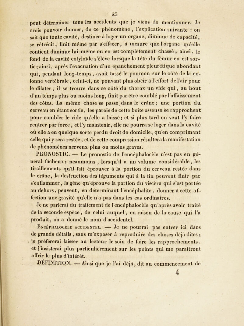 peut déterminer tous les accidents que je viens de mentionner. Je crois pouvoir donner, de ce phénomène , l’explication suivante : on sait que toute cavité, destinée à loger un organe, diminue de capacité, se rétrécit, finit même par s’efiacer, à mesure que l’organe qu’elle contient diminue lui-même ou en est complètement chasse; ainsi, le fond de la cavité cotyloïde s’élève lorsque la tête du fémur en est sor- tie; ainsi, après l’évacuation d’un épanchement pleurétique abondant qui, pendant long-temps, avait lassé le poumon sur le côté de la co*- lonne vertébrale, celui-ci, ne pouvant plus obéir à l’efifort de l’air pour le dilater, il se trouve dans ce côté du thorax un vide qui, au bout d’un temps plus ou moins long, finit par être comblé pâr l’affaissement des côtes. La même chose se passe dans le crâne; une portion du cerveau en étant sortie, les parois de cette boîte osseuse se rapprochent pour combler le vide qu’elle a laissé; et si plus tard on veut l’y faire rentrer par force , et l’y maintenir, elle ne pourra se loger dans la cavité où elle a en quelque sorte perdu droit de domicile, qu’en comprimant celle.qui y sera restée , et de cette compression résultera la manifestation de phénomènes nerveux plus ou moins graves. PRONOSTIC. — Le pronostic de l’encéphalocèle n’est pas en gé- néral fâcheux; néanmoins , lorsqu’il a un volume considérable, les tiraillements qu’il fait éprouver à la portion du cerveau restée dans le crâne, la destruction des téguments qui à la fin peuvent finir par s’enflammer, la gêne qu’éprouve la portion du viscère qui s’est portée au dehors, peuvent, en déterminant l’encéphalite , donner à cette af- fection une gravité qu’elle n’a pas dans les cas ordinaires. Je ne parlerai du traitement de l’encéphalocèle qu’après avoir traité delà seconde espèce, de celui auquel, en raison de la cause qui l’a produit, on a donné le nom d’accidentel. Encéphalocèle accidentel. — Je ne pourrai pas entrer ici dans de grands détails, sans m’exposer â reproduire des choses déjà dites ; * je préférerai laisser au lecteur le soin de faire les rapprochements, et j’insisterai plus particulièrement sur les points qui me paraîtront offrir le plus d’intérêt. DÉFINITION. —Ainsi que je l’ai déjà, dit au commencement de 4