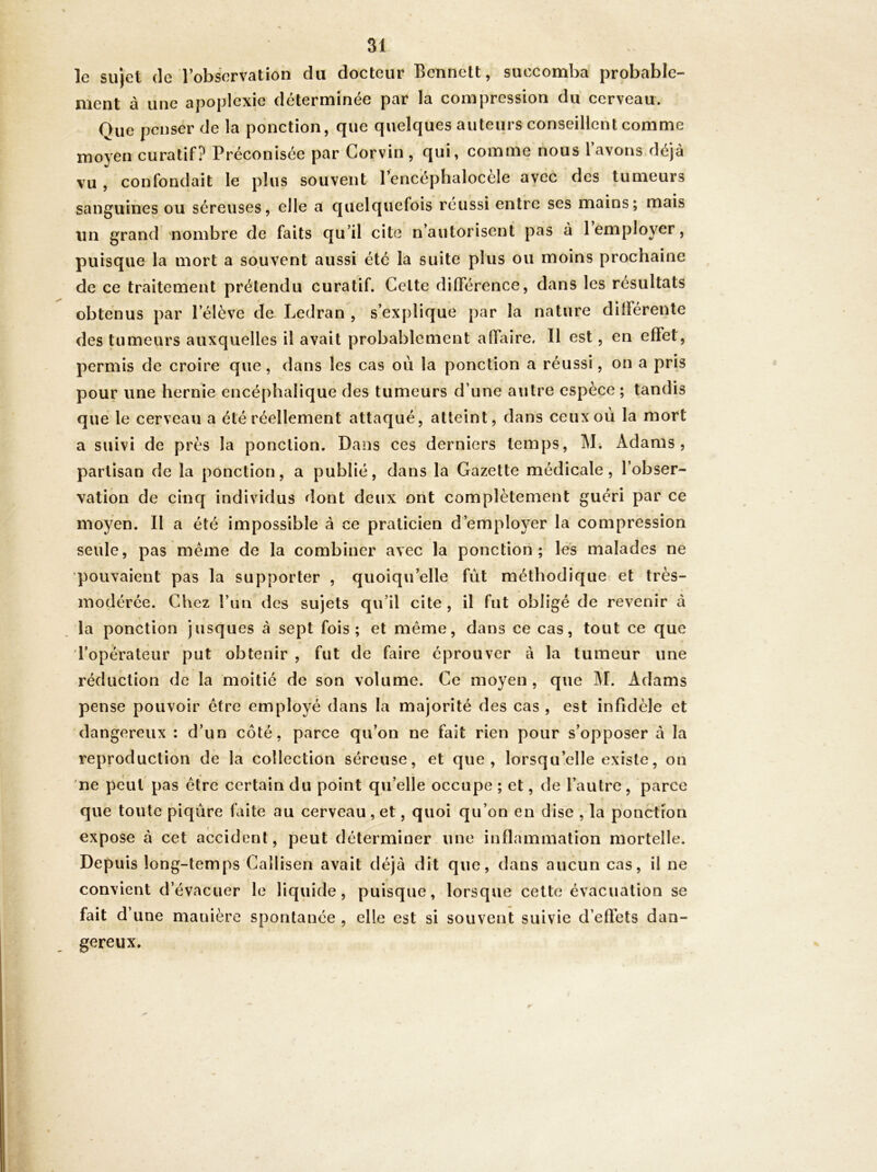 le sujet (le l’obscîrvation du docteur Bennett, succomba probable- ment à une apoplexie déterminée par la compression du cerveau. Que penser de la ponction, que quelques auteurs conseillent comme moyen curatif? Préconisée par Gorvin, qui, comme nous l’avons déjà vu , confondait le plus souvent l’encéphalocèle avec des tumeurs sanguines ou séreuses, elle a quelquefois réussi entre ses mains; mais un grand nombre de faits qu’il cite n’autorisent pas à 1 employer, puisque la mort a souvent aussi été la suite plus ou moins prochaine de ce traitement prétendu curatif. Celte différence, dans les résultats obtenus par l’élève de Ledran , s’explique par la nature dilférenle des tumeurs auxquelles il avait probablement affL\ire. Il est, en effet, permis de croire que, dans les cas où la ponction a réussi, on a pris pour une hernie encéphalique des tumeurs d’une autre espèce ; tandis que le cerveau a été réellement attaqué, atteint, dans ceux où la mort a suivi de près la ponction. Dans ces derniers temps, M. Adams, partisan de la ponction, a publié, dans la Gazette médicale, l’obser- vation de cinq individus dont deux ont complètement guéri par ce moyen. Il a été impossible à ce praticien d’employer la compression seule, pas même de la combiner avec la ponction; les malades ne pouvaient pas la supporter , quoiqu’elle fût méthodique et très- modérée. Chez l’un des sujets qu’il cite , il fut obligé de revenir à la ponction jusques à sept fois; et même, dans ce cas, tout ce que ropérateiir put obtenir , fut de faire éprouver à la tumeur une réduction de la moitié de son volume. Ce moyen , que J\I. Adams pense pouvoir être employé dans la majorité des cas , est infidèle et dangereux : d’un côté, parce qu’on ne fait rien pour s’opposer à la reproduction de la collection séreuse, et que, lorsqu’elle existe, on ne peut pas être certain du point qu’elle occupe ; et, de l’autre, parce que toute piqûre faite au cerveau, et, quoi qu’on en dise , la poncttori expose à cet accident, peut déterminer une inflammation mortelle. Depuis long-temps Callisen avait déjà dit que, dans aucun cas, il ne convient d’évacuer le liquide, puisque, lorsque celte évacuation se fait d’ une manière spontanée , elle est si souvent suivie d’effets dan- gereux.