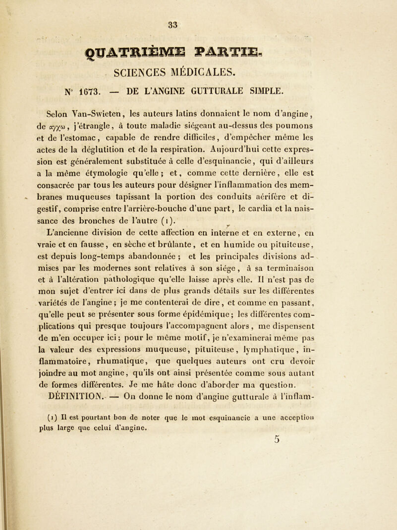 SCIENCES MÉDICALES. NO 1673. _ de L’ANGINE GUTTURALE SIMPLE. Selon Van-Swieten, les auteurs latins donnaient le nom d’angine, de ayxw, j’étrangle, à toute maladie siégeant au-dessus des poumons et de l’estomac, capable de rendre difficiles, d’empecher même les actes de la déglutition et de la respiration. Aujourd’hui cette expres- sion est généralement substituée à celle d’esquinancie, qui d’ailleurs a la même étymologie qu’elle; et, comme cette dernière, elle est consacrée par tous les auteurs pour désigner l’inflammation des mem- branes muqueuses tapissant la portion des conduits aérifère et di- gestif, comprise entre l’arrière-bouche d’une part, le cardia et la nais- sance des bronches de l’autre fi). L’ancienne division de cette affection en interne et en externe, en vraie et en fausse, en sèche et brûlante, et en humide ou pituiteuse, est depuis long-temps abandonnée ; et les principales divisions ad- mises par les modernes sont relatives à son siège , à sa terminaison et à l’altération pathologique qu’elle laisse après elle. Il n’est pas de mon sujet d’entrer ici dans de plus grands détails sur les différentes variétés de l’angine; je me contenterai de dire, et comme en passant, qu’elle peut se présenter sous forme épidémique; les différentes com- plications qui presque toujours l’accompagnent alors, me dispensent de m’en occuper ici; pour le même motif, je n’examinerai même pas la valeur des expressions muqueuse, pituiteuse, lymphatique, in- flammatoire, rhumatique, que quelques auteurs ont cru devoir joindre au mot angine, qu’ils ont ainsi présentée comme sous autant de formes différentes. Je me hâte donc d’aborfler ma question. DÉFINITION.- — On donne le nom d’angine gutturale â l’inflam- (i) Il est pourtant bon de noter que le mot esquinancie a une acception plus large que celui d’angine. 5