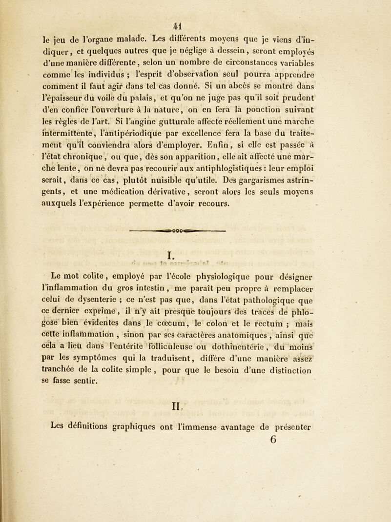 le jeu de lorgane malade. Les différents moyens que je viens d’in- diquer, et quelques autres que je néglige à dessein, seront employés d’une manière différente, selon un nombre de circonstances variables comme les individus ; l’esprit d’observation seul pourra apprendre comment il faut agir dans tel cas donné. Si un abcès se montré dans • ^ < • 1 épaisseur du voile du palais, et qu’on ne juge pas qu’il soit prudent * < d’en confier l’ouverture à la nature, oh en fera la ponction suivant * ) les règles de l’art. Si l’angine gutturale affecte réellement une marche întèrmitlènte, l’àhtipériodique par excellence fera la base du traite- ment qu’il conviendra alors d’employer. Enfin, si elle est passée à « ' l’état chronique,' ou que, dès son apparition, elle ait affecté une mâr- I • J < • che lente, on ne devra pas recourir aux antiphlogistiques : leur emploi ' ? < J t serait, dans ce cas, plutôt nuisible qu’utile. Des gargarismes astrin- gents, et une médication dérivative, seront alors les seuls moyens auxquels l’expérience permette d’avoir recours. Le mot colite, employé par l’école physiologique pour désigner l’inflammation du gros intestin, me paraît peu propre à remplacer celui de dysenterie ; ce n’est pas que, dans l’état pathologique que ce dernier exprime , il n’y ait presque toujours des traces de phld- gosé biéh évidentes dans^le ccècum, le colon et le recturn ; mais cette inflammation , sinon par ses caractères anatomiques , ainsi que cela a dieu d ans l’entérite fôllicîileuse ou dothihentérie, dii moins par les symptômes qui la traduisent, diffère d’une manière assez tranchée de la colite simple , pour que le besoin d’une distinction se fasse sentir. Les définitions graphiques ont l’immense avantage de présenter 6