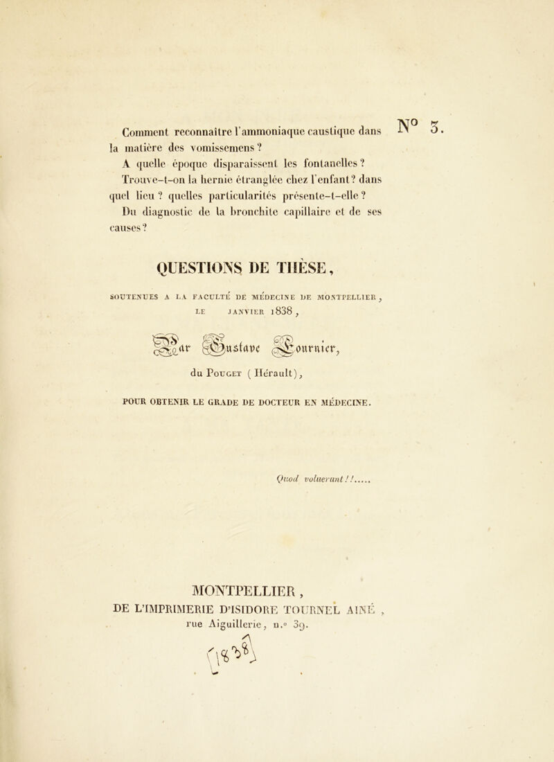 Comment reconnaître Vammoniaque caustique dans la matière des ^omissemens ? A (juelle époque disparaissent les fontanelles ? Trouve-t-on la hernie étranglée chez l’enfant? dans quel lieu ? quelles particularités présente-t-elle ? Du diagnostic de la bronchite capillaire et de ses causes ? N° 5. QUESTIOPSS DE ÏIIÈSE, ÜOUTENUES A LA FACULTE DE MEDECINE DE MONTPELLIER , LE JANVIER l838 ^ ustrtpc (^OUtMlUT, du Poucet ( Hérault) POUR OBTENIR LE GRADE DE DOCTEUR EN MÉDECINE. (Jiiod voliierunt ! ! MONTPELLIER , DE L’IMPRIMERIE D’ISIDORE TOt'RNEL AÎNÉ , rue Alguillerie, u.» Sg.