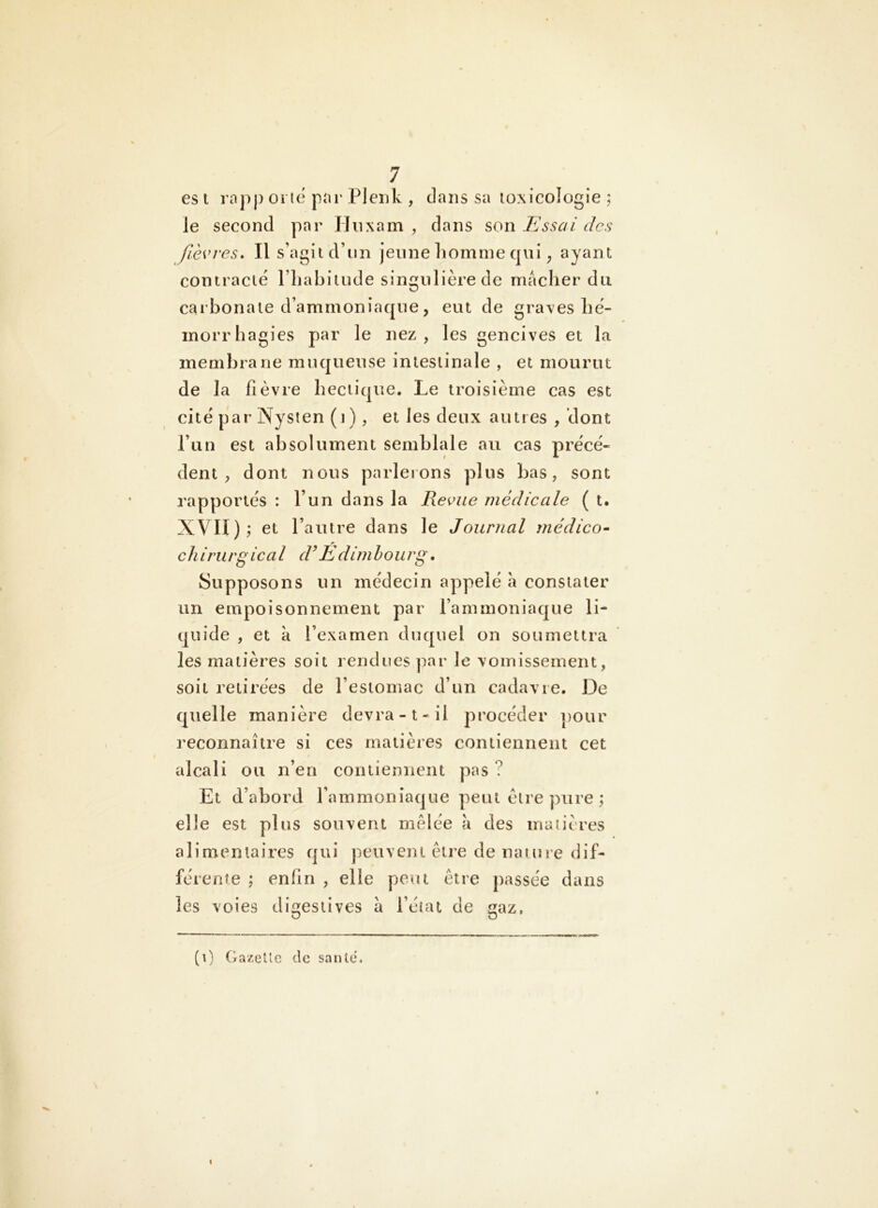 es t rap|) oruî par Pleiik , dans sa toxicologie ; le second par IJiixam , dans son Essai des fièvres* Il s’agit d’iin jeune homme qui, ayant contracté riiahitude singulière de nutcher du carbonate d’ammoniaque, eut de graves hé- morrhagies par le nez, les gencives et la membrane muqueuse intestinale , et mourut de la fièvre hectique. Le troisième cas est cité par Nysten (J ), et les deux autres , dont run est absolument semblale au cas précé- dent , dont nous parletons plus bas, sont rapportés : l’un dans la Revue médicale ( t. XVII); et l’autre dans le Journal médico^ chirurgical d’Edimbourg. Supposons un médecin appelé a constater un empoisonnement par l’ammoniaque li- quide , et k l’examen duquel on soumettra les matières soit renduespar le vomissement, soit retirées de l’estomac d’un cadavre. De quelle manière devra-1-il procéder ])our reconnaître si ces matières contiennent cet alcali ou n’en contiennent pas ? Et d’abord l’ammoniaque peut être pure ; elle est plus souvent mêlée a des matières alimentaires qui peuvent être de nature dif- férente ; enfin , elle peut être passée dans les voies digestives a l’état de gaz, (t) Gazette de santé.