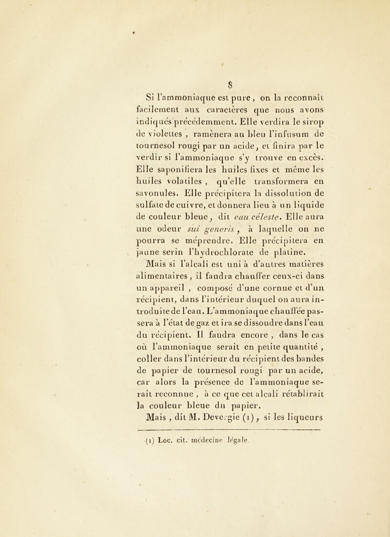 s Si l’ammoniaque est pure , on la reconnaît liîcilemeru aux caraclères que nous avons indiqués'précédemment. Elle verdira le sirop de violettes , ramènera au bleu l’infusum de tournesol rougi par un acide^ et finira par le verdir si l’ammoniaque s’y trouve en excès/ Elle saponifiera les huiles fixes et même les huiles volatiles , qu’elle transformera en savonules. Elle précipitera la dissolution de sulfate de cuivre, et donnera lieu à un liquide de couleur bleue ^ dit eau céleste. Elle aura une odeur siii generis , à laquelle on ne pourra se méprendre. Elle précipitera en jaune serin l’hydrocblorate de platine. Mais si l’alcali est uni à d’autres matières alimentaires, il faudra cbauflTer ceux-ci dans un appareil , composé d’une cornue et d’un récipient, dans l’intérieur duquel on aura in- troduitede l’eau. L’ammoniaque chauffée pas- sera à l’état de gaz et ira se dissoudre dans l’eau du récipient. Il faudra encore , dans le cas où l’ammoniaque serait en petite quantité , coller dans l’intérieur du récipient des bandes de papier de tournesol rougi par un acide, car alors la présence de l’ammoniaque se- rait reconnue , à ce que cet alcali rétablirait la couleur bleue du papier. Mais , dit M. Devergie (i) ^ si les liqueurs {i) Loc. clt. mcciecine legaîe.