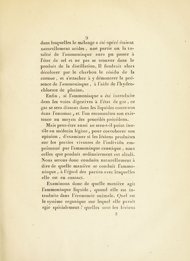 dans lesquelles le mélangé a été opéré éiaienl naturellement acides , une partie ou la to- talité de l’ammoniaque aura pu passer k l’état de sel et ne pas se trouver dans le produit de la distillation, Il faudrait alors décolorer par le charbon le résidu de la cornue , et s’attacher a y démontrer la pré- sence de rammoriiaque , k l’aide de l’hydro- clîlorate de platine. Enfin , si l’ammoniaque a été introduite dans les voies digestives k l’état de gaz , ce gaz se sera dissout dans les liquides contenus dans l’estomac , et l’on reconnaîtra son exis- tence au moyen des procédés précédons. Mais peut-être aussi ne sera-t-il point inu- tile au médecin légiste, pour corroborer son opinion , d’examiner si les lésions produites sur les parties vivantes de l’individu em- poisonné par l’ammoniaque caustique , sont celles que produit ordinairement cet alcali. Nous serons donc conduits naturellement k dire de quelle manière se conduit l’ammo- niaque , k l’égard des parties avec lesquelles elle est en contact. Examinons donc de quelle manière agit l’ammoniaque liquide , quand elle est in- troduite dans l’économie animale. (>uel est « ^ le système organique sur lequel elle paraît agir spécialement ? quelles sont les lébions