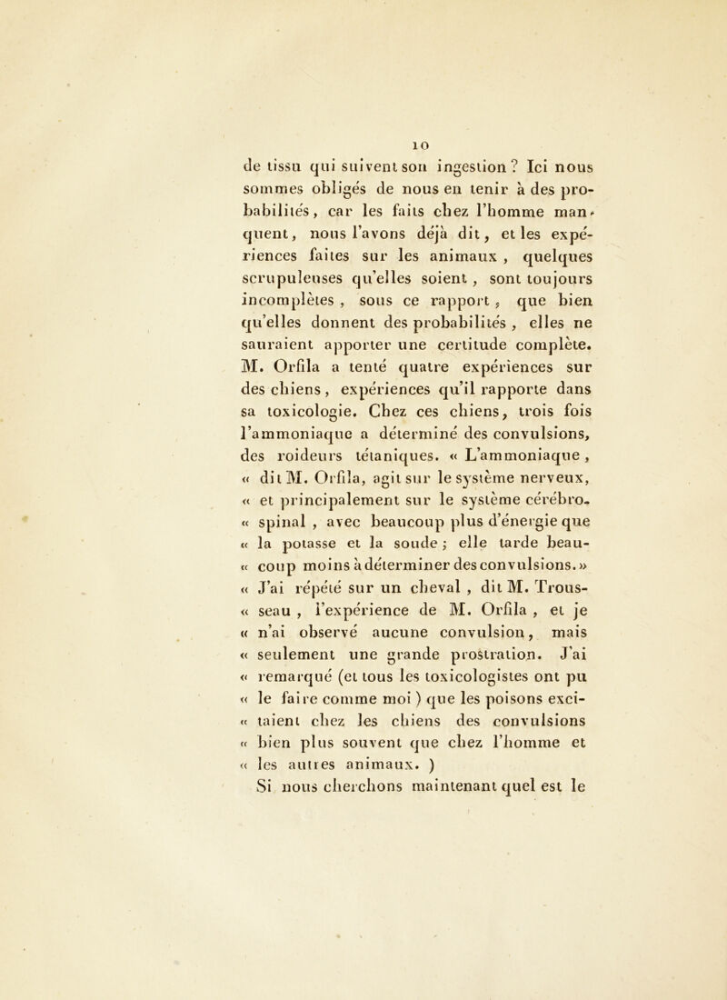 lO de tissu qui suivent sou ingestion? Ici nous sommes obliges de nous en tenir à des pro- babilités, car les faits chez l’homme man*^ qiient, nous l’avons déjà dit, et les expé- riences faites sur les animaux , quelques scrupuleuses qu’elles soient , sont toujours incomplètes , sous ce rapport , que bien qu’elles donnent des probabilités , elles ne sauraient apporter une certitude complète. M. Orflla a tenté quatre expériences sur des chiens, expériences qu’il rapporte dans sa toxicologie. Chez ces chiens, trois fois l’ammoniaque a déterminé des convulsions, des roideurs tétaniques. « L’ammoniaque, « ditM. Orflla, agit sur le système nerveux, « et principalement sur le système cérébro- « spinal , avec beaucoup plus d’énergie que « la potasse et la soude ; elle larde béan- te coup moins à déterminer des convulsions.» « J’ai répété sur un cheval , dit M. Troiis- « seau , l’expérience de M. Orfîla , et je « n’ai observé aucune convulsion, mais « seulement une grande prostration. J’ai « remarqué (et tous les toxicologistes ont pu « le faire comme moi ) que les poisons exci- te taient chez les chiens des convulsions ee bien plus souvent que chez l’homme et les autres animaux. ) Si nous cherchons maintenant quel est le «