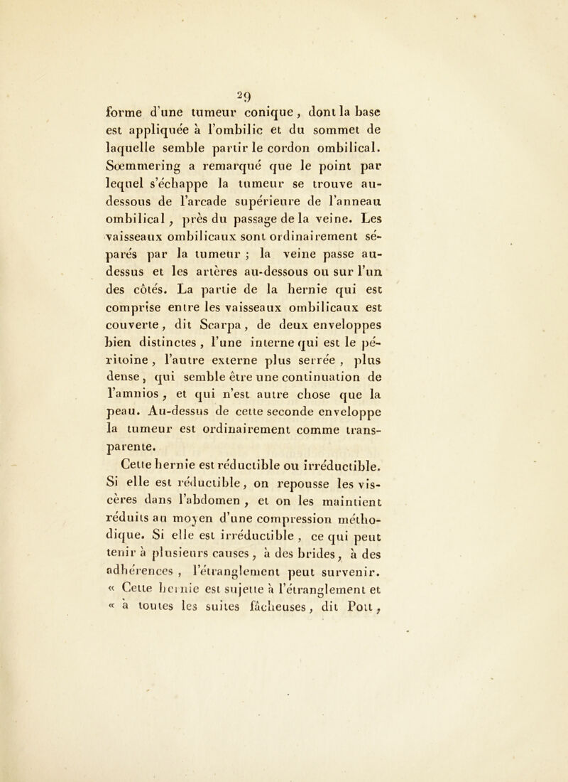 forme d’une tumeur conique, dont la base est appliquée à l’ombilic et du sommet de laquelle semble partir le cordon ombilical. Sœmmering a remarqué que le point par lequel s’échappe la tumeur se trouve au- dessous de l’arcade supérieure de l’anneau ombilical^ près du passage de la veine. Les -vaisseaux ombilicaux sont ordinairement sé- parés par la tumeur ; la veine passe au- dessus et les artères au-dessous ou sur l’un des côtés. La partie de la hernie qui est comprise entre les vaisseaux ombilicaux est couverte, dit Scarpa, de deux enveloppes bien distinctes , l’une interne qui est le pé- ritoine , l’autre externe plus serrée , plus dense, qui semble être une continuation de l’amnios ^ et qui n’est autre chose que la peau. Au-dessus de cette seconde enveloppe la tumeur est ordinairement comme trans- parente. Cetie hernie est réductible ou irréductible. Si elle est réductible, on repousse les vis- cères dans l’abdomen , et on les maintient réduits au mojen d’une compression métlio- diq ue. Si elle est irréductible , ce qui peut tenir a plusieurs causes , à des brides^ a des adhérences , l’étranglement peut survenir. « Cette liciiiie est sujeiie a l’étranglement et « à toutes les suites fâcheuses, dit Pou ;