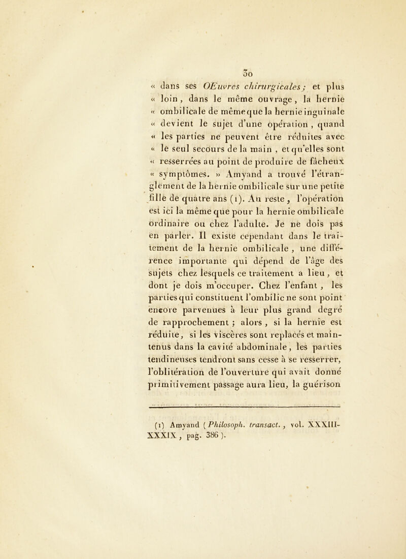 « dans ses OEuvres chirurgicalesj et plus « loin, dans le même ouvrage, la hernie fc ombilicale de mêmequela hernie inguinale « devient le sujet d’une opération , quand « les parties ne peuvent être réduites avec « le seul secours delà main , et qu’elles sont « resserrées au point de produire de fâcheux « symptômes. » Amyand a trouvé l’étran- glement de la hernie ombilicale sur une petite fille de quatre ans (i). Au reste y l’opération est ici la même que pour la hernie ombilicale ordinaire ou chez l’adulte. Je ne dois pas en parler. Il existe cependant dans le trai- tement de la hernie ombilicale , une diffé- rence importante qui dépend de l’âge des sujets chez lesquels ce traitement a lieu , et dont je dois m’occuper. Chez l’enfant , les parties qui constituent l’ombilic ne sont point encore parvenues à leur plus grand degré de rapprochement ; alors , si la hernie est réduite, si les viscères sont replacés et main- tenus dans la cavité abdominale, les parties tendineuses tendront sans cesse â se resserrer, l’oblitération de l’ouverture qui avait donné primiiivement passage aura lieu, la guérison (i) Amyand [Philosoph, transact, ^ vol. XXXIII- XXXIX, pag. 386 ).