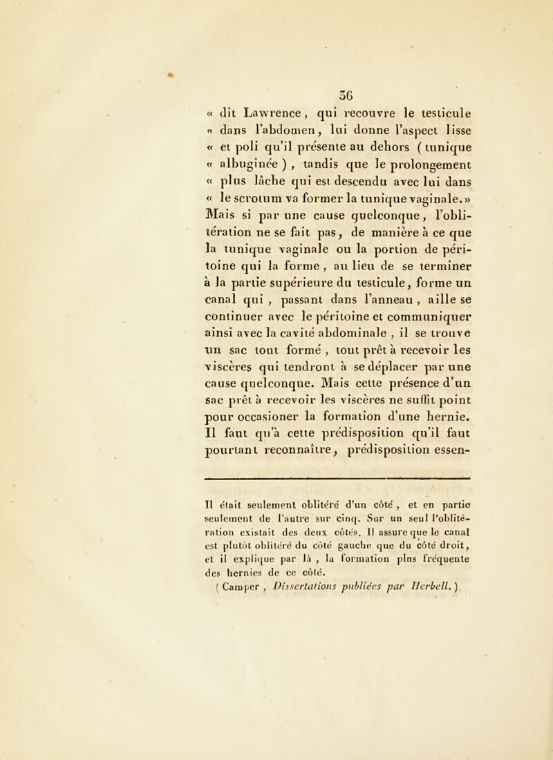 « dit Law rence, qui recouvre le testicule dans l’abdomen, lui donne l’aspect lisse « et poli qu’il présente au dehors ( tunique t< albuginée ) , tandis que le prolongement « plus lâche qui est descendu avec lui dans « le scrotum va former la tunique vaginale. » Ma is si par une cause quelconque, l’obli- tération ne se fait pas, de manière a ce que la tunique vaginale ou la portion de péri- toine qui la forme , au lieu de se terminer à la partie supérieure du testicule, forme un canal qui , passant dans l’anneau , aille se continuer avec le péritoine et communiquer ainsi avec la cavité abdominale , il se trouve un sac tout formé, tout prêt a recevoir les viscères qui tendront à se déplacer par une cause quelconque. Mais cette présence d’un sac prêt a recevoir les viscères ne suffit point pour occasioner la formation d’une hernie. Il faut qu’à cette prédisposition qu’il faut pourtant reconnaître, prédisposition essen- II était seiileînent oblîte'rë d’un côte , et en partie seulement de l’autre sur cinq. Sur un seul l'oblité- ration existait des deux côtes. II assure que le canal est plutôt oblitéré du Coté gauche que du côté droit, et il explique par U , la formation pins fréquente des hernies de ce côté. (Camper, Dissertations publiées pav HerbelL), /