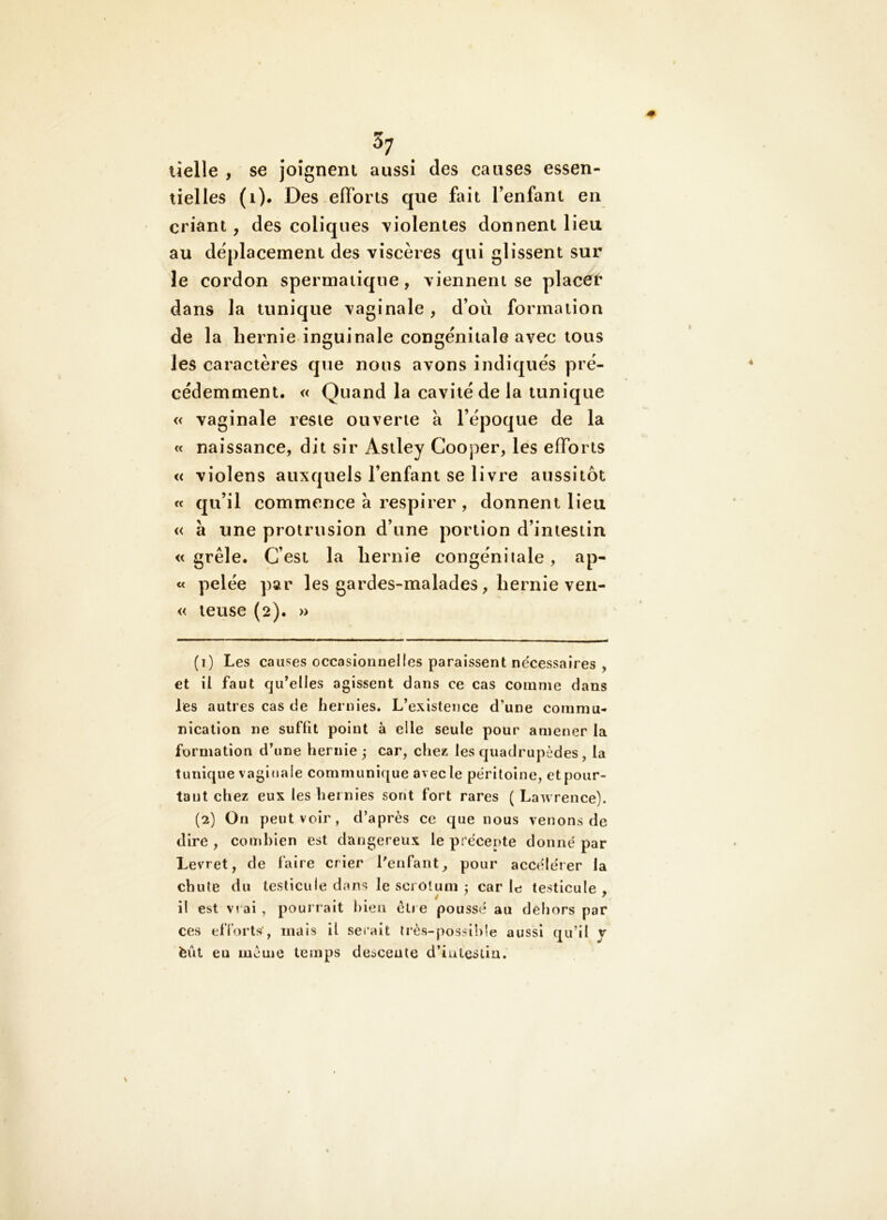 lielle , se Joîgneni aussi des causes essen- tielles (i). Des efforts que fait l’enfant en criant, des coliques violentes donnent lieu au déplacement des viscères qui glissent sur le cordon spermatique, viennent se placer dans la tunique vaginale, d’où formation de la hernie inguinale congénitale avec tous les caractères que nous avons indiqués pré- cédemment. « Quand la cavité de la tunique « vaginale reste ouverte à l’époque de la « naissance, dit sir Asiley Cooper, les efforts « violens auxquels l’enfant se livre aussitôt « qu’il commence à respirer, donnent lieu « à une protrusion d’une portion d’intestin «grêle. C’est la hernie congénitale, ap- te pelée par les gardes-malades, hernie ven- « leuse (2). » (1) Les causes occasionnelles paraissent ne'cessaires , et il faut qu’elles agissent dans ce cas comme dans les autres cas de hernies. L’existence d’une commu- nication ne suffit point à elle seule pour amener la formation d’une hernie ; car, chez les quadrupèdes , la tunique vaginale communique avec le péritoine, et pour- tant chez eux les hernies sont fort rares (Lawrence). (2) On peut voir, d’après ce que nous venons de dire , combien est dangereux le précepte donné par Levret, de laire crier Lenfant_, pour accélérer la chute du testicule dans le scrolum ; car le testicule . i! est vrai , pouri ait bien être poussé au dehors par ces efforts^, mais il serait lrès-possi!)le aussi qu’il y èût eu même temps descente d’iulestia.