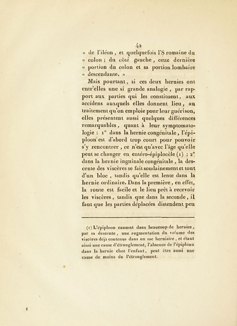 \ 4a c< de l’ileon , et quelquefois l’S romaine du « colon ; du côté gauclie , celte dernière « portion du colon et sa portion lombaire « descendante. » Mais pourtant, si ces deux hernies ont enir’elles une si grande analogie , par rap- port aux parties qui les constituent, aux accidens auxquels elles donnent lieu, au traitement qu’on emploie pour leur guérison, elles présentent aussi quelques différences remarquables, quant à leur symptomato- logie : 1® dans la hernie congénitale , l’épi- ploon est d’abord trop court pour pouvoir s’y rencontrer , ce n’est qu’avec l’âge qu’elle peut se changer en entéro-épiplocèle (i) ; 2® dans la hernie inguinale congénitale , la des- cente des viscères se fait soudainement et tout d’un bloc , tandis qu’elle est lente dans la hernie ordinaire. Dans la première , en effet, la roule est facile et le lieu prêt à recevoir les viscères , tandis que dans la seconde, il faut que les parties déplacées distendent peu (1) L’ëpiploon causant dans beaucoup de hernies, par sa descente , une augmentation du volume des viscères déjà contenus dans un sac herniaire , et étant ainsi une cause d’étranglement, l’absence de l’épiploon dans la hernie chez l’enfant, peut être aussi une cause de moins de l’étranglement.