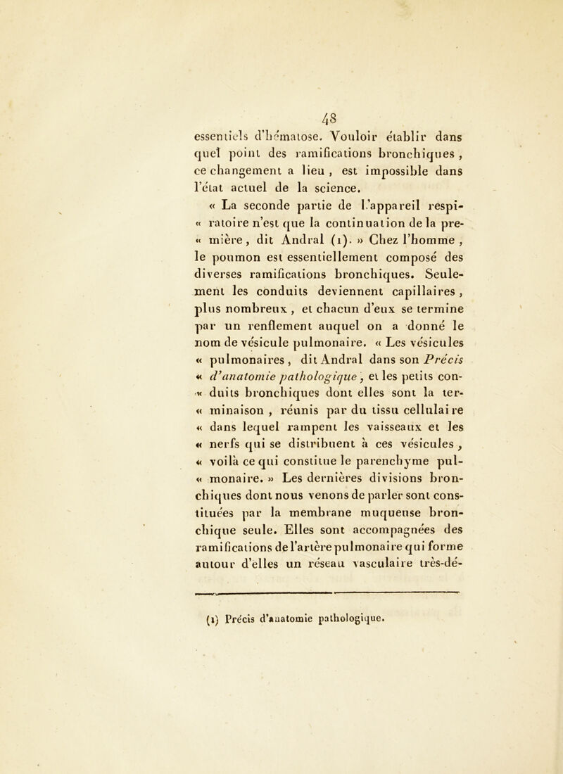 esseniicls criiemaiose. Vouloir établir dans quel point des ramifications bronchiques , ce changement a lieu, est impossible dans l’état actuel de la science. « La seconde partie de L’appareil respi- « raioire n’est que la continuation delà pre- mière, dit Andral (i). » Chez l’homme , le poumon est essentiellement composé des diverses ramifications bronchiques* Seule- ment les conduits deviennent capillaires, plus nombreux , et chacun d’eux se termine par un renflement auquel on a donné le nom de vésicule pulmonaire. « Les vésicules « pulmonaires, dit Andral dans son Préc/5 « d\inatomie pathologique ^ elles petits con- K duils bronchiques dont elles sont la ler- « minaison , réunis par du tissu cellulaire « dans lequel rampent les vaisseaux et les « nerfs qui se distribuent à ces vésicules , « voilà ce qui constitue le parenchyme pul- « monaire. Les dernières divisions bron- chiques dont nous venons de parler sont cons- tituées par la membrane muqueuse bron- chique seule. Elles sont accompagnées des ramifications de l’artère pulmonaire qui forme autour d’elles un réseau vasculaire très-dé- (i) Précis d’anatomie palhologitjue.