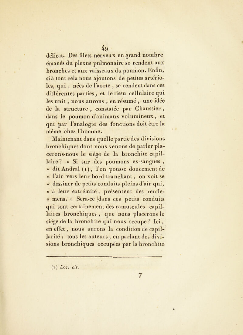 délicat* Des filets nerveux en grand nombre émanés du plexus pulmonaire se rendent aux bronches et aux vaisseaux du poumon. Enfin, si à tout cela nous ajoutons de petites artério- les, qui , nées de l’aorte , se rendent dans ces différentes parties ^ et le tissu cellulaire qui les unit , nous aurons , en résumé , une idée de la structure , constatée par Chaussier , dans le poumon d’animaux volumineux, et qui par l’analogie des fonctions doit être la même chez l’homme. Maintenant dans quelle partie des divisions bronchiques dont nous venons de parler pla- cerons-nous le siège de la bronchite capil- laire? « Si sur des poumons ex-sangues , « dit Andral (i) , l’on pousse doucement de « l’air vers leur bord tranchant, on voit se « dessiner de petits conduits pleins d’air qui, « à leur extrémité, présentent des renfle- « mens. « Sera-ce îdans ces petits conduits qui sont certainement des ramuscules capil- laires bronchiques , que nous placerons le siège de la bronchite qui nous occupe? Ici, en effet, nous aurons la condition de capil- larité ; tous les auteurs , en parlant de^ divi- sions bronchiques occupées par la bronchite (i) Loe. cil. 7