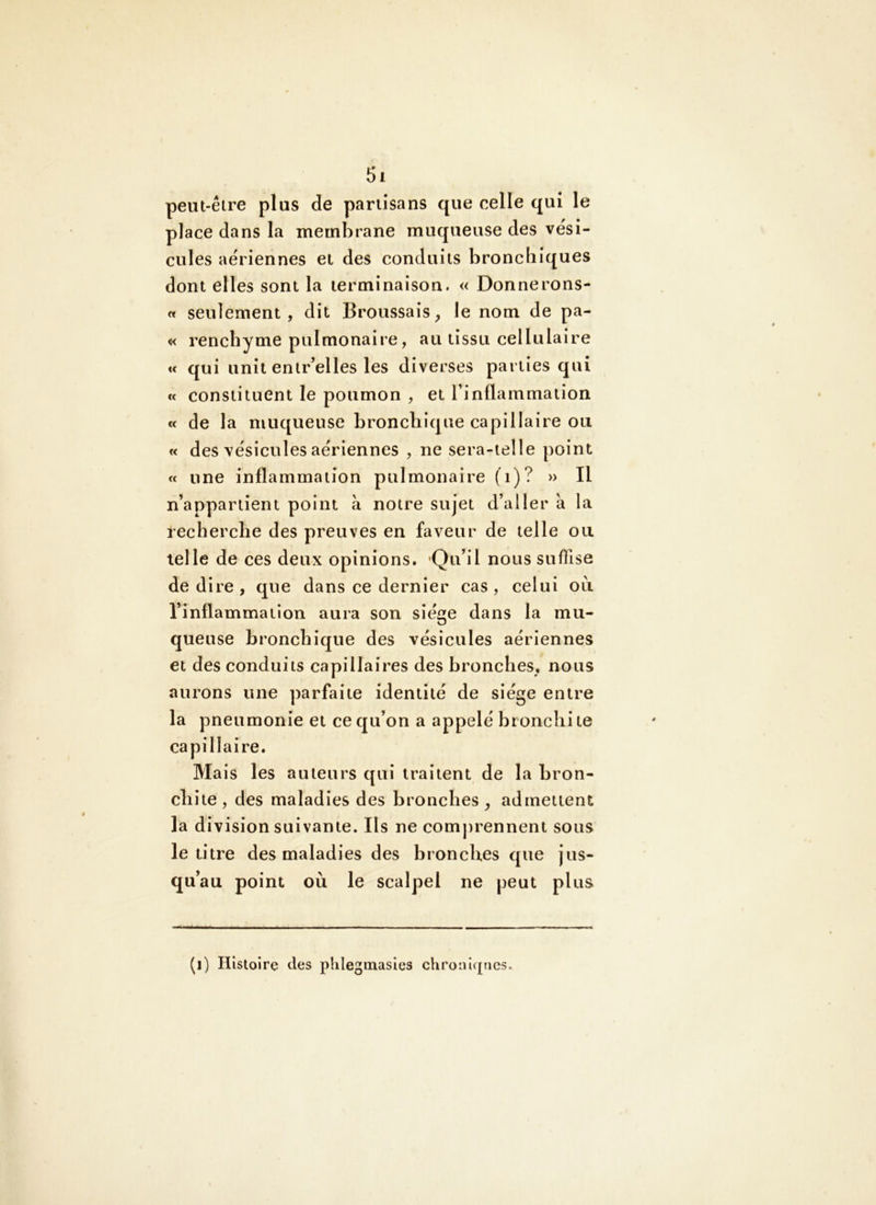 peut-être plus de partisans que celle qui le place dans la membrane muqueuse des vési- cules aériennes et des conduits bronchiques dont elles sont la terminaison. « Donnerons- « seulement, dit Broussais, le nom de pa- « rencbyme pulmonaire, au tissu cellulaire « qui unit entr’elles les diverses parties qui « constituent le poumon , et l’inflammation « de la muqueuse bronchique capillaire ou « des vésicules aériennes , ne sera-ielle point « une inflammation pulmonaire (i)? » Il n’appartient point à notre sujet d’aller à la recherche des preuves en faveur de telle ou telle de ces deux opinions. Qu’il nous suffise de dire , que dans ce dernier cas , celui ou l’inflammation aura son siège dans la mu- queuse bronchique des vésicules aériennes et des conduits capillaires des bronches, nous aurons une parfaite identité de siège entre la pneumonie et ce qu’on a appelé bronclii te capillaire. Mais les auteurs qui traitent de la bron- chite, des maladies des bronches, admettent la division suivante. Ils ne comprennent sous le titre des maladies des bronches que jus- qu’au point où le scalpel ne peut plus (i) Histoire des phlegmasies chronlqnes.