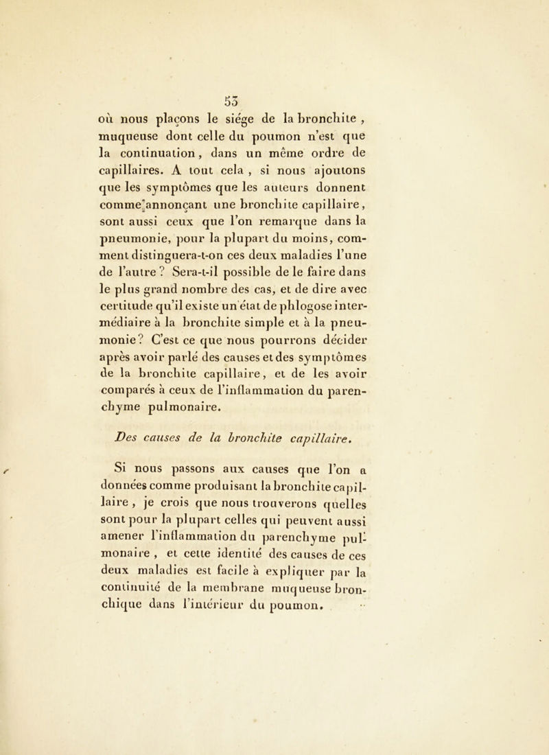 oii nous plaçons le siège de la bronchite , muqueuse dont celle du poumon n’est que la continuation, dans un même ordre de capillaires. A tout cela , si nous ajoutons que les symptômes que les aiueurs donnent comme*annonçant une bronchite capillaire, sont aussi ceux que l’on remarque dans la pneumonie, pour la plupart du moins, com- ment distinguera-t-on ces deux maladies l’une de l’autre ? Sera-t-il possible de le faire dans le plus grand nombre des cas, et de dire avec certitude qu’il existe un état de phlogose inter- médiaire à la bronchite simple et à la pneu- monie? C’est ce que nous pourrons décider après avoir parlé des causes et des symptômes de la bronchite capillaire, et de les avoir comparés a ceux de l’inflammation du paren- chyme pulmonaire. Des causes de la bronchite capillaire. Si nous passons aux causes que l’on a données comme produisant la bronchite capil- laire , je crois que nous trouverons quelles sont pour la plupart celles qui peuvent aussi amener Finflammaiion du parenchyme pul- monaire , et celte identité des causes de ces deux maladies est facile à ex pli quer par la continuité de la membrane muqueuse bron- chique dans riniérieur du poumon*